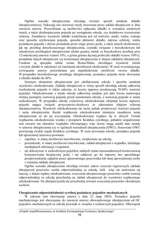 „Projekt współfinansowany ze środków Europejskiego Funduszu Społecznego”
16
Ogólne warunki ubezpieczenia określają również sposób ustalenia składki
ubezpieczeniowej. Nakazują one stosować taryfy stosowane przez zakład ubezpieczeń w dniu
zawarcia umowy. Przewidziane są możliwości opłacania składki w rozmaicie ustalonych
ratach, a także doubezpieczenia pojazdu po wystąpieniu szkody, czy dodatkowe rozszerzenie
ochrony. Zasadniczo wysokość składki uzależniona jest od wartości, marki, wieku, rodzaju
oraz sposobu użytkowania pojazdu, sposobu płatności składki, zakresu ochrony, wieku
posiadacza pojazdu i okresu posiadania przez niego prawa jazdy, a także innych okoliczności,
jak np. przebieg dotychczasowego ubezpieczenia, czynniki związane z bezszkodowym lub
szkodowym przebiegiem ubezpieczenia (dolna granica zniżek za bezszkodowy przebieg przy
12-miesiecznej umowie wynosi 10%, a górna granica łącznej podwyżki składki wynosi 160%),
posiadanie innych ubezpieczeń czy kontynuacji ubezpieczenia w danym zakładzie ubezpieczeń.
Ustalone są specjalne tabele zwane Bonus/Malus określające wysokość zniżek
i zwyżek składki w zależności od zaistnienia określonych okoliczności. W razie wcześniejszego
rozwiązania umowy przewidziana jest niejednokrotnie możliwość zwrotu składki.
W przypadku bezszkodowego przebiegu ubezpieczenia, posiadacz pojazdu może skorzystać
z obniżki składki do 60%.
Istotnym elementem ubezpieczenia jest zdefiniowanie szkody i sposobu ustalenia
wysokości odszkodowania. Zakłady ubezpieczeń w różny sposób określają szkodę całkowitą
(uszkodzenie pojazdu w takim zakresie, że koszty naprawy przekraczają 70-80% wartości
pojazdu). Odszkodowanie z tytułu szkody całkowitej ustalane jest jako kwota stanowiąca
różnicę pomiędzy wartością pojazdy przed zaistnieniem szkody, a wartością pojazdu w stanie
uszkodzonym. W przypadku szkody częściowej odszkodowanie obejmuje koszty naprawy
pojazdu mające związek przyczynowo-skutkowy ze zdarzeniem objętym ochroną
ubezpieczeniową. Wysokość odszkodowania nie może jednak przekroczyć wartości pojazdu
i sumy ubezpieczenia. Każde wypłacenie odszkodowania zmniejsza zasadniczo sumę
ubezpieczenia aż do jej wyczerpania. Odszkodowanie wypłaca się w złotych. Termin
wypłacenia odszkodowania wynika z przepisów Kodeksu cywilnego, jednakże uregulowanie
tam zawarte ma charakter względnie obowiązujący więc strony mogą ustalić inne zasady
w umowie ubezpieczenia czy w ogólnych warunkach ubezpieczenia (OWU). Stosowane OWU
powtarzają zwykle reguły Kodeksu cywilnego. W razie powstania szkody, posiadacz pojazdu
lub uprawniony kierowca powinien:
− zapobiec, w miarę możliwości niezwłocznie, zwiększeniu się szkody,
− powiadomić, w miarę możliwości niezwłocznie, zakład ubezpieczeń o wypadku, udzielając
niezbędnych informacji i wyjaśnień,
− nie dokonywać w uszkodzonym pojeździe żadnych zmian nieuzasadnionych koniecznością
kontynuowania bezpiecznej jazdy i nie oddawać go do naprawy bez uprzedniego
przeprowadzenia oględzin przez uprawnionego pracownika lub innej upoważnionej osoby
z ramienia zakładu ubezpieczeń.
Ogólne warunki ubezpieczenia określają również zakres roszczeń regresowych zakładu
ubezpieczeń przeciwko osobie odpowiedzialnej za szkodę. Jeśli więc nie umówiono się
inaczej, z dniem zapłaty odszkodowania, roszczenia ubezpieczonego przeciwko osobie trzeciej
odpowiedzialnej za szkodę przechodzą na zakład ubezpieczeń do wysokości wypłaconego
odszkodowania. Na ubezpieczyciela nie przechodzą również roszczenia przeciwko określonym
osobom.
Ubezpieczenie odpowiedzialności cywilnej posiadaczy pojazdów mechanicznych
W zakresie tym obowiązuje ustawa z dnia 22 maja 2003r. Posiadacz pojazdu
mechanicznego jest obowiązany do zawarcia umowy obowiązkowego ubezpieczenia od OC
pojazdów mechanicznych za szkody powstałe w związku z ruchem tych pojazdów. Obowiązek
 