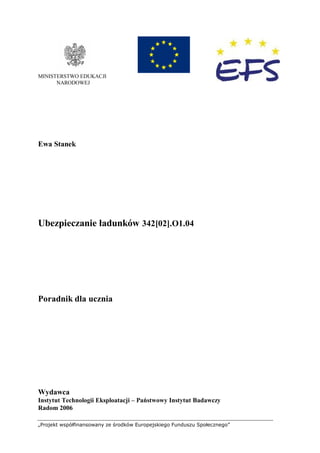 „Projekt współfinansowany ze środków Europejskiego Funduszu Społecznego”
MINISTERSTWO EDUKACJI
NARODOWEJ
Ewa Stanek
Ubezpieczanie ładunków 342[02].O1.04
Poradnik dla ucznia
Wydawca
Instytut Technologii Eksploatacji – Państwowy Instytut Badawczy
Radom 2006
 