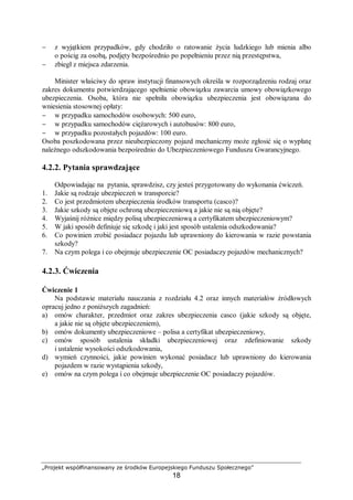 „Projekt współfinansowany ze środków Europejskiego Funduszu Społecznego”
18
− z wyjątkiem przypadków, gdy chodziło o ratowanie życia ludzkiego lub mienia albo
o pościg za osobą, podjęty bezpośrednio po popełnieniu przez nią przestępstwa,
− zbiegł z miejsca zdarzenia.
Minister właściwy do spraw instytucji finansowych określa w rozporządzeniu rodzaj oraz
zakres dokumentu potwierdzającego spełnienie obowiązku zawarcia umowy obowiązkowego
ubezpieczenia. Osoba, która nie spełniła obowiązku ubezpieczenia jest obowiązana do
wniesienia stosownej opłaty:
− w przypadku samochodów osobowych: 500 euro,
− w przypadku samochodów ciężarowych i autobusów: 800 euro,
− w przypadku pozostałych pojazdów: 100 euro.
Osoba poszkodowana przez nieubezpieczony pojazd mechaniczny może zgłosić się o wypłatę
należnego odszkodowania bezpośrednio do Ubezpieczeniowego Funduszu Gwarancyjnego.
4.2.2. Pytania sprawdzające
Odpowiadając na pytania, sprawdzisz, czy jesteś przygotowany do wykonania ćwiczeń.
1. Jakie są rodzaje ubezpieczeń w transporcie?
2. Co jest przedmiotem ubezpieczenia środków transportu (casco)?
3. Jakie szkody są objęte ochroną ubezpieczeniową a jakie nie są nią objęte?
4. Wyjaśnij różnice między polisą ubezpieczeniową a certyfikatem ubezpieczeniowym?
5. W jaki sposób definiuje się szkodę i jaki jest sposób ustalenia odszkodowania?
6. Co powinien zrobić posiadacz pojazdu lub uprawniony do kierowania w razie powstania
szkody?
7. Na czym polega i co obejmuje ubezpieczenie OC posiadaczy pojazdów mechanicznych?
4.2.3. Ćwiczenia
Ćwiczenie 1
Na podstawie materiału nauczania z rozdziału 4.2 oraz innych materiałów źródłowych
opracuj jedno z poniższych zagadnień:
a) omów charakter, przedmiot oraz zakres ubezpieczenia casco (jakie szkody są objęte,
a jakie nie są objęte ubezpieczeniem),
b) omów dokumenty ubezpieczeniowe – polisa a certyfikat ubezpieczeniowy,
c) omów sposób ustalenia składki ubezpieczeniowej oraz zdefiniowanie szkody
i ustalenie wysokości odszkodowania,
d) wymień czynności, jakie powinien wykonać posiadacz lub uprawniony do kierowania
pojazdem w razie wystąpienia szkody,
e) omów na czym polega i co obejmuje ubezpieczenie OC posiadaczy pojazdów.
 
