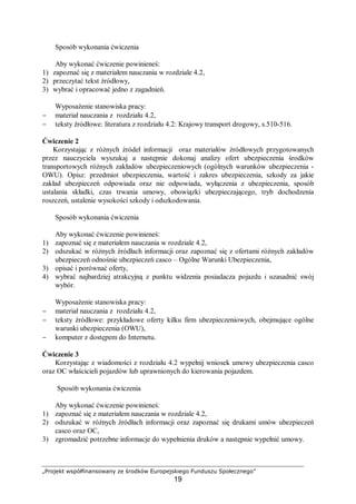 „Projekt współfinansowany ze środków Europejskiego Funduszu Społecznego”
19
Sposób wykonania ćwiczenia
Aby wykonać ćwiczenie powinieneś:
1) zapoznać się z materiałem nauczania w rozdziale 4.2,
2) przeczytać tekst źródłowy,
3) wybrać i opracować jedno z zagadnień.
Wyposażenie stanowiska pracy:
− materiał nauczania z rozdziału 4.2,
− teksty źródłowe: literatura z rozdziału 4.2: Krajowy transport drogowy, s.510-516.
Ćwiczenie 2
Korzystając z różnych źródeł informacji oraz materiałów źródłowych przygotowanych
przez nauczyciela wyszukaj a następnie dokonaj analizy ofert ubezpieczenia środków
transportowych różnych zakładów ubezpieczeniowych (ogólnych warunków ubezpieczenia -
OWU). Opisz: przedmiot ubezpieczenia, wartość i zakres ubezpieczenia, szkody za jakie
zakład ubezpieczeń odpowiada oraz nie odpowiada, wyłączenia z ubezpieczenia, sposób
ustalania składki, czas trwania umowy, obowiązki ubezpieczającego, tryb dochodzenia
roszczeń, ustalenie wysokości szkody i odszkodowania.
Sposób wykonania ćwiczenia
Aby wykonać ćwiczenie powinieneś:
1) zapoznać się z materiałem nauczania w rozdziale 4.2,
2) odszukać w różnych źródłach informacji oraz zapoznać się z ofertami różnych zakładów
ubezpieczeń odnośnie ubezpieczeń casco – Ogólne Warunki Ubezpieczenia,
3) opisać i porównać oferty,
4) wybrać najbardziej atrakcyjną z punktu widzenia posiadacza pojazdu i uzasadnić swój
wybór.
Wyposażenie stanowiska pracy:
− materiał nauczania z rozdziału 4.2,
− teksty źródłowe: przykładowe oferty kilku firm ubezpieczeniowych, obejmujące ogólne
warunki ubezpieczenia (OWU),
− komputer z dostępem do Internetu.
Ćwiczenie 3
Korzystając z wiadomości z rozdziału 4.2 wypełnij wniosek umowy ubezpieczenia casco
oraz OC właścicieli pojazdów lub uprawnionych do kierowania pojazdem.
Sposób wykonania ćwiczenia
Aby wykonać ćwiczenie powinieneś:
1) zapoznać się z materiałem nauczania w rozdziale 4.2,
2) odszukać w różnych źródłach informacji oraz zapoznać się drukami umów ubezpieczeń
casco oraz OC,
3) zgromadzić potrzebne informacje do wypełnienia druków a następnie wypełnić umowy.
 