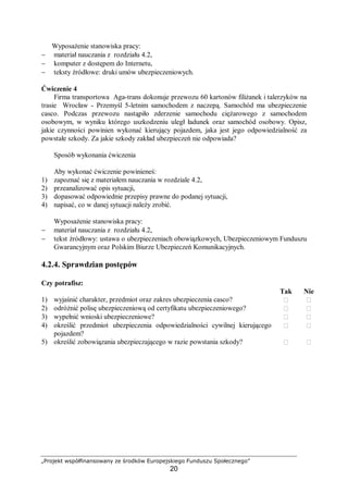 „Projekt współfinansowany ze środków Europejskiego Funduszu Społecznego”
20
Wyposażenie stanowiska pracy:
− materiał nauczania z rozdziału 4.2,
− komputer z dostępem do Internetu,
− teksty źródłowe: druki umów ubezpieczeniowych.
Ćwiczenie 4
Firma transportowa Aga-trans dokonuje przewozu 60 kartonów filiżanek i talerzyków na
trasie Wrocław - Przemyśl 5-letnim samochodem z naczepą. Samochód ma ubezpieczenie
casco. Podczas przewozu nastąpiło zderzenie samochodu ciężarowego z samochodem
osobowym, w wyniku którego uszkodzeniu uległ ładunek oraz samochód osobowy. Opisz,
jakie czynności powinien wykonać kierujący pojazdem, jaka jest jego odpowiedzialność za
powstałe szkody. Za jakie szkody zakład ubezpieczeń nie odpowiada?
Sposób wykonania ćwiczenia
Aby wykonać ćwiczenie powinieneś:
1) zapoznać się z materiałem nauczania w rozdziale 4.2,
2) przeanalizować opis sytuacji,
3) dopasować odpowiednie przepisy prawne do podanej sytuacji,
4) napisać, co w danej sytuacji należy zrobić.
Wyposażenie stanowiska pracy:
− materiał nauczania z rozdziału 4.2,
− tekst źródłowy: ustawa o ubezpieczeniach obowiązkowych, Ubezpieczeniowym Funduszu
Gwarancyjnym oraz Polskim Biurze Ubezpieczeń Komunikacyjnych.
4.2.4. Sprawdzian postępów
Czy potrafisz:
Tak Nie
1) wyjaśnić charakter, przedmiot oraz zakres ubezpieczenia casco?  
2) odróżnić polisę ubezpieczeniową od certyfikatu ubezpieczeniowego?  
3) wypełnić wnioski ubezpieczeniowe?  
4) określić przedmiot ubezpieczenia odpowiedzialności cywilnej kierującego
pojazdem?
 
5) określić zobowiązania ubezpieczającego w razie powstania szkody?  
 