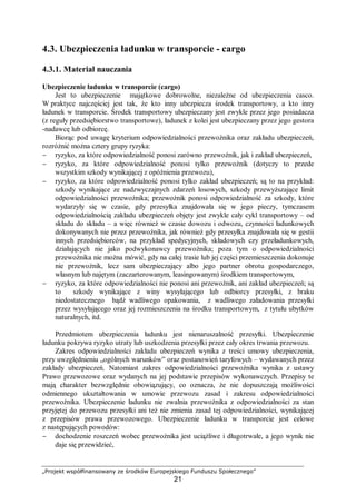„Projekt współfinansowany ze środków Europejskiego Funduszu Społecznego”
21
4.3. Ubezpieczenia ładunku w transporcie - cargo
4.3.1. Materiał nauczania
Ubezpieczenie ładunku w transporcie (cargo)
Jest to ubezpieczenie majątkowe dobrowolne, niezależne od ubezpieczenia casco.
W praktyce najczęściej jest tak, że kto inny ubezpiecza środek transportowy, a kto inny
ładunek w transporcie. Środek transportowy ubezpieczany jest zwykle przez jego posiadacza
(z reguły przedsiębiorstwo transportowe), ładunek z kolei jest ubezpieczany przez jego gestora
-nadawcę lub odbiorcę.
Biorąc pod uwagę kryterium odpowiedzialności przewoźnika oraz zakładu ubezpieczeń,
rozróżnić można cztery grupy ryzyka:
− ryzyko, za które odpowiedzialność ponosi zarówno przewoźnik, jak i zakład ubezpieczeń,
− ryzyko, za które odpowiedzialność ponosi tylko przewoźnik (dotyczy to przede
wszystkim szkody wynikającej z opóźnienia przewozu),
− ryzyko, za które odpowiedzialność ponosi tylko zakład ubezpieczeń; są to na przykład:
szkody wynikające ze nadzwyczajnych zdarzeń losowych, szkody przewyższające limit
odpowiedzialności przewoźnika; przewoźnik ponosi odpowiedzialność za szkody, które
wydarzyły się w czasie, gdy przesyłka znajdowała się w jego pieczy, tymczasem
odpowiedzialnością zakładu ubezpieczeń objęty jest zwykle cały cykl transportowy – od
składu do składu – a więc również w czasie dowozu i odwozu, czynności ładunkowych
dokonywanych nie przez przewoźnika, jak również gdy przesyłka znajdowała się w gestii
innych przedsiębiorców, na przykład spedycyjnych, składowych czy przeładunkowych,
działających nie jako podwykonawcy przewoźnika; poza tym o odpowiedzialności
przewoźnika nie można mówić, gdy na całej trasie lub jej części przemieszczenia dokonuje
nie przewoźnik, lecz sam ubezpieczający albo jego partner obrotu gospodarczego,
własnym lub najętym (zaczarterowanym, leasingowanym) środkiem transportowym,
− ryzyko, za które odpowiedzialności nie ponosi ani przewoźnik, ani zakład ubezpieczeń; są
to szkody wynikające z winy wysyłającego lub odbiorcy przesyłki, z braku
niedostatecznego bądź wadliwego opakowania, z wadliwego załadowania przesyłki
przez wysyłającego oraz jej rozmieszczenia na środku transportowym, z tytułu ubytków
naturalnych, itd.
Przedmiotem ubezpieczenia ładunku jest nienaruszalność przesyłki. Ubezpieczenie
ładunku pokrywa ryzyko utraty lub uszkodzenia przesyłki przez cały okres trwania przewozu.
Zakres odpowiedzialności zakładu ubezpieczeń wynika z treści umowy ubezpieczenia,
przy uwzględnieniu „ogólnych warunków” oraz postanowień taryfowych – wydawanych przez
zakłady ubezpieczeń. Natomiast zakres odpowiedzialności przewoźnika wynika z ustawy
Prawo przewozowe oraz wydanych na jej podstawie przepisów wykonawczych. Przepisy te
mają charakter bezwzględnie obowiązujący, co oznacza, że nie dopuszczają możliwości
odmiennego ukształtowania w umowie przewozu zasad i zakresu odpowiedzialności
przewoźnika. Ubezpieczenie ładunku nie zwalnia przewoźnika z odpowiedzialności za stan
przyjętej do przewozu przesyłki ani też nie zmienia zasad tej odpowiedzialności, wynikającej
z przepisów prawa przewozowego. Ubezpieczenie ładunku w transporcie jest celowe
z następujących powodów:
− dochodzenie roszczeń wobec przewoźnika jest uciążliwe i długotrwałe, a jego wynik nie
daje się przewidzieć,
 