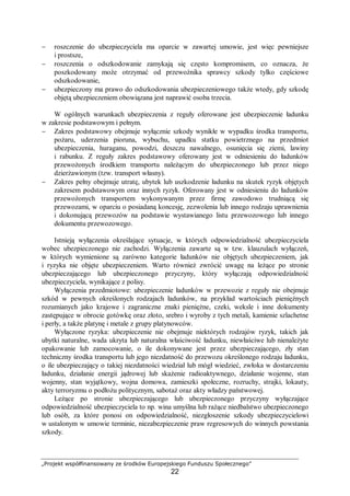 „Projekt współfinansowany ze środków Europejskiego Funduszu Społecznego”
22
− roszczenie do ubezpieczyciela ma oparcie w zawartej umowie, jest więc pewniejsze
i prostsze,
− roszczenia o odszkodowanie zamykają się często kompromisem, co oznacza, że
poszkodowany może otrzymać od przewoźnika sprawcy szkody tylko częściowe
odszkodowanie,
− ubezpieczony ma prawo do odszkodowania ubezpieczeniowego także wtedy, gdy szkodę
objętą ubezpieczeniem obowiązana jest naprawić osoba trzecia.
W ogólnych warunkach ubezpieczenia z reguły oferowane jest ubezpieczenie ładunku
w zakresie podstawowym i pełnym.
− Zakres podstawowy obejmuje wyłącznie szkody wynikłe w wypadku środka transportu,
pożaru, uderzenia pioruna, wybuchu, upadku statku powietrznego na przedmiot
ubezpieczenia, huraganu, powodzi, deszczu nawalnego, osunięcia się ziemi, lawiny
i rabunku. Z reguły zakres podstawowy oferowany jest w odniesieniu do ładunków
przewożonych środkiem transportu należącym do ubezpieczonego lub przez niego
dzierżawionym (tzw. transport własny).
− Zakres pełny obejmuje utratę, ubytek lub uszkodzenie ładunku na skutek ryzyk objętych
zakresem podstawowym oraz innych ryzyk. Oferowany jest w odniesieniu do ładunków
przewożonych transportem wykonywanym przez firmę zawodowo trudniącą się
przewozami, w oparciu o posiadaną koncesję, zezwolenia lub innego rodzaju uprawnienia
i dokonującą przewozów na podstawie wystawianego listu przewozowego lub innego
dokumentu przewozowego.
Istnieją wyłączenia określające sytuacje, w których odpowiedzialność ubezpieczyciela
wobec ubezpieczonego nie zachodzi. Wyłączenia zawarte są w tzw. klauzulach wyłączeń,
w których wymienione są zarówno kategorie ładunków nie objętych ubezpieczeniem, jak
i ryzyka nie objęte ubezpieczeniem. Warto również zwrócić uwagę na leżące po stronie
ubezpieczającego lub ubezpieczonego przyczyny, który wyłączają odpowiedzialność
ubezpieczyciela, wynikające z polisy.
Wyłączenia przedmiotowe: ubezpieczenie ładunków w przewozie z reguły nie obejmuje
szkód w pewnych określonych rodzajach ładunków, na przykład wartościach pieniężnych
rozumianych jako krajowe i zagraniczne znaki pieniężne, czeki, weksle i inne dokumenty
zastępujące w obrocie gotówkę oraz złoto, srebro i wyroby z tych metali, kamienie szlachetne
i perły, a także platynę i metale z grupy platynowców.
Wyłączone ryzyka: ubezpieczenie nie obejmuje niektórych rodzajów ryzyk, takich jak
ubytki naturalne, wada ukryta lub naturalna właściwość ładunku, niewłaściwe lub nienależyte
opakowanie lub zamocowanie, o ile dokonywane jest przez ubezpieczającego, zły stan
techniczny środka transportu lub jego niezdatność do przewozu określonego rodzaju ładunku,
o ile ubezpieczający o takiej niezdatności wiedział lub mógł wiedzieć, zwłoka w dostarczeniu
ładunku, działanie energii jądrowej lub skażenie radioaktywnego, działanie wojenne, stan
wojenny, stan wyjątkowy, wojna domowa, zamieszki społeczne, rozruchy, strajki, lokauty,
akty terroryzmu o podłożu politycznym, sabotaż oraz akty władzy państwowej.
Leżące po stronie ubezpieczającego lub ubezpieczonego przyczyny wyłączające
odpowiedzialność ubezpieczyciela to np. wina umyślna lub rażące niedbalstwo ubezpieczonego
lub osób, za które ponosi on odpowiedzialność, niezgłoszenie szkody ubezpieczycielowi
w ustalonym w umowie terminie, niezabezpieczenie praw regresowych do winnych powstania
szkody.
 