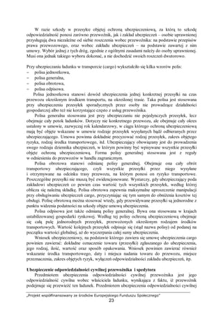 „Projekt współfinansowany ze środków Europejskiego Funduszu Społecznego”
23
W razie szkody w przesyłce objętej ochroną ubezpieczeniową, za którą to szkodę
odpowiedzialność ponosi zarówno przewoźnik, jak i zakład ubezpieczeń – osobie uprawnionej
przysługują dwa niezależne od siebie roszczenia wobec przewoźnika: na podstawie przepisów
prawa przewozowego, oraz wobec zakładu ubezpieczeń – na podstawie zawartej z nim
umowy. Wybór jednej z tych dróg, zgodnie z ogólnymi zasadami należy do osoby uprawnionej.
Musi ona jednak takiego wyboru dokonać, a nie dochodzić swoich roszczeń dwutorowo.
Przy ubezpieczaniu ładunku w transporcie (cargo) wykształciło się kilka wzorów polis:
− polisa jednostkowa,
− polisa generalna,
− polisa obrotowa,
− polisa odpisowa.
Polisa jednostkowa stanowi dowód ubezpieczenia jednej konkretnej przesyłki na czas
przewozu określonym środkiem transportu, na określonej trasie. Taka polisa jest stosowana
przy ubezpieczeniu przesyłek sporadycznych przez osoby nie prowadzące działalności
gospodarczej albo też nie korzystające często z usług przewoźnika.
Polisa generalna stosowana jest przy ubezpieczaniu nie pojedynczych przesyłek, lecz
obejmuje cały potok ładunków. Dotyczy nie konkretnego przewozu, ale obejmuje cały okres
ustalony w umowie, zazwyczaj rok kalendarzowy, w ciągu którego ochroną ubezpieczeniową
mają być objęte wskazane w umowie rodzaje przesyłek wysyłanych bądź odbieranych przez
ubezpieczającego. Umowa powinna dokładnie precyzować rodzaj przesyłek, zakres objętego
ryzyka, rodzaj środka transportowego, itd. Ubezpieczający obowiązany jest do prowadzenia
swego rodzaju dziennika ubezpieczeń, w którym powinny być wpisywane wszystkie przesyłki
objęte ochroną ubezpieczeniową. Forma polisy generalnej stosowana jest z reguły
w odniesieniu do przewozów w handlu zagranicznym.
Polisa obrotowa stanowi odmianę polisy generalnej. Obejmuje ona cały obrót
transportowy ubezpieczającego, czyli wszystkie przesyłki przez niego wysyłane
i otrzymywane na odcinku trasy przewozu, na którym ponosi on ryzyko transportowe.
Poszczególne przesyłki nie muszą być ewidencjonowane. Wystarczy, gdy ubezpieczający poda
zakładowi ubezpieczeń co pewien czas wartość tych wszystkich przesyłek, według której
oblicza się należną składkę. Polisa obrotowa zapewnia maksymalne uproszczenie manipulacji
przy obsługiwaniu ubezpieczeń cargo, przyczyniając się tym samym do obniżenia kosztów tej
obsługi. Polisę obrotową można stosować wtedy, gdy przewidywane przesyłki są jednorodne z
punktu widzenia podatności na szkody objęte umową ubezpieczenia.
Polisa odpisowa jest także odmianą polisy generalnej. Bywa ona stosowana w krajach
ustabilizowanej gospodarki rynkowej. Według tej polisy ochroną ubezpieczeniową obejmuje
się całą pulę jednorodnych przesyłek, przewożonych określonym rodzajem środków
transportowych. Wartość kolejnych przesyłek odpisuje się (stąd nazwa polisy) od podanej na
początku wartości globalnej, aż do wyczerpania całej sumy ubezpieczenia.
Wniosek ubezpieczeniowy, na podstawie którego zawiera się umowę ubezpieczenia cargo
powinien zawierać: dokładne oznaczenie towaru (przesyłki) zgłaszanego do ubezpieczenia,
jego rodzaj, ilość, wartość oraz sposób opakowania. Wniosek powinien zawierać również
wskazanie środka transportowego, daty i miejsca nadania towaru do przewozu, miejsce
przeznaczenia, zakres objętych ryzyk, wyłączeń odpowiedzialności zakładu ubezpieczeń, itp.
Ubezpieczenie odpowiedzialności cywilnej przewoźnika i spedytora
Przedmiotem ubezpieczenia odpowiedzialności cywilnej przewoźnika jest jego
odpowiedzialność cywilna wobec właściciela ładunku, wynikająca z faktu, iż przewoźnik
podejmuje się przewieźć ten ładunek. Przedmiotem ubezpieczenia odpowiedzialności cywilnej
 