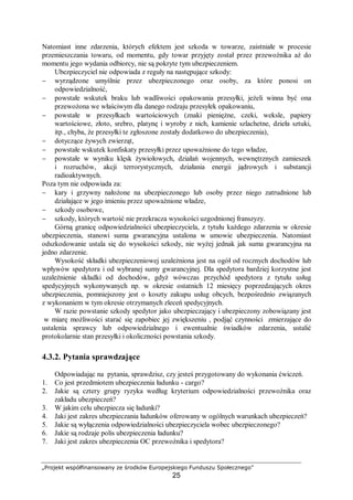 „Projekt współfinansowany ze środków Europejskiego Funduszu Społecznego”
25
Natomiast inne zdarzenia, których efektem jest szkoda w towarze, zaistniałe w procesie
przemieszczania towaru, od momentu, gdy towar przyjęty został przez przewoźnika aż do
momentu jego wydania odbiorcy, nie są pokryte tym ubezpieczeniem.
Ubezpieczyciel nie odpowiada z reguły na następujące szkody:
− wyrządzone umyślnie przez ubezpieczonego oraz osoby, za które ponosi on
odpowiedzialność,
− powstałe wskutek braku lub wadliwości opakowania przesyłki, jeżeli winna być ona
przewożona we właściwym dla danego rodzaju przesyłek opakowaniu,
− powstałe w przesyłkach wartościowych (znaki pieniężne, czeki, weksle, papiery
wartościowe, złoto, srebro, platynę i wyroby z nich, kamienie szlachetne, dzieła sztuki,
itp., chyba, że przesyłki te zgłoszone zostały dodatkowo do ubezpieczenia),
− dotyczące żywych zwierząt,
− powstałe wskutek konfiskaty przesyłki przez upoważnione do tego władze,
− powstałe w wyniku klęsk żywiołowych, działań wojennych, wewnętrznych zamieszek
i rozruchów, akcji terrorystycznych, działania energii jądrowych i substancji
radioaktywnych.
Poza tym nie odpowiada za:
− kary i grzywny nałożone na ubezpieczonego lub osoby przez niego zatrudnione lub
działające w jego imieniu przez upoważnione władze,
− szkody osobowe,
− szkody, których wartość nie przekracza wysokości uzgodnionej franszyzy.
Górną granicę odpowiedzialności ubezpieczyciela, z tytułu każdego zdarzenia w okresie
ubezpieczenia, stanowi suma gwarancyjna ustalona w umowie ubezpieczenia. Natomiast
odszkodowanie ustala się do wysokości szkody, nie wyżej jednak jak suma gwarancyjna na
jedno zdarzenie.
Wysokość składki ubezpieczeniowej uzależniona jest na ogół od rocznych dochodów lub
wpływów spedytora i od wybranej sumy gwarancyjnej. Dla spedytora bardziej korzystne jest
uzależnienie składki od dochodów, gdyż wówczas przychód spedytora z tytułu usług
spedycyjnych wykonywanych np. w okresie ostatnich 12 miesięcy poprzedzających okres
ubezpieczenia, pomniejszony jest o koszty zakupu usług obcych, bezpośrednio związanych
z wykonaniem w tym okresie otrzymanych zleceń spedycyjnych.
W razie powstanie szkody spedytor jako ubezpieczający i ubezpieczony zobowiązany jest
w miarę możliwości starać się zapobiec jej zwiększeniu , podjąć czynności zmierzające do
ustalenia sprawcy lub odpowiedzialnego i ewentualnie świadków zdarzenia, ustalić
protokolarnie stan przesyłki i okoliczności powstania szkody.
4.3.2. Pytania sprawdzające
Odpowiadając na pytania, sprawdzisz, czy jesteś przygotowany do wykonania ćwiczeń.
1. Co jest przedmiotem ubezpieczenia ładunku - cargo?
2. Jakie są cztery grupy ryzyka według kryterium odpowiedzialności przewoźnika oraz
zakładu ubezpieczeń?
3. W jakim celu ubezpiecza się ładunki?
4. Jaki jest zakres ubezpieczania ładunków oferowany w ogólnych warunkach ubezpieczeń?
5. Jakie są wyłączenia odpowiedzialności ubezpieczyciela wobec ubezpieczonego?
6. Jakie są rodzaje polis ubezpieczenia ładunku?
7. Jaki jest zakres ubezpieczenia OC przewoźnika i spedytora?
 