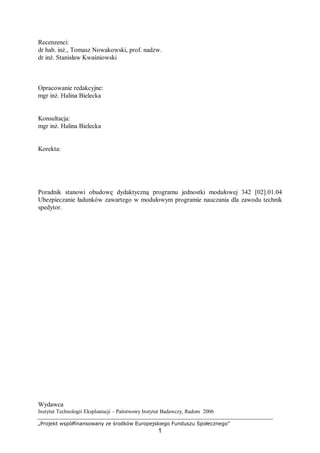 „Projekt współfinansowany ze środków Europejskiego Funduszu Społecznego”
1
Recenzenci:
dr hab. inż., Tomasz Nowakowski, prof. nadzw.
dr inż. Stanisław Kwaśniowski
Opracowanie redakcyjne:
mgr inż. Halina Bielecka
Konsultacja:
mgr inż. Halina Bielecka
Korekta:
Poradnik stanowi obudowę dydaktyczną programu jednostki modułowej 342 [02].01.04
Ubezpieczanie ładunków zawartego w modułowym programie nauczania dla zawodu technik
spedytor.
Wydawca
Instytut Technologii Eksploatacji – Państwowy Instytut Badawczy, Radom 2006
 