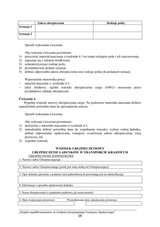 „Projekt współfinansowany ze środków Europejskiego Funduszu Społecznego”
28
Sposób wykonania ćwiczenia
Aby wykonać ćwiczenie powinieneś:
1) przeczytać materiał nauczania z rozdziału 4.3 na temat rodzajów polis i ich zastosowania,
2) zapoznać się z tekstem źródłowym,
3) scharakteryzować rodzaje polis,
4) przeanalizować podane sytuacje,
5) dobrać odpowiedni zakres ubezpieczenia oraz rodzaje polisy do podanych sytuacji.
Wyposażenie stanowiska pracy:
− materiał nauczania z rozdziału 4.3,
− tekst źródłowy: ogólne warunki ubezpieczenia cargo (OWU) stosowane przez
przykładowe zakłady ubezpieczeń.
Ćwiczenie 4
Wypełnij wniosek umowy ubezpieczenia cargo. Na podstawie materiału nauczania dobierz
samodzielnie potrzebne dane do sporządzenia umowy.
Sposób wykonania ćwiczenia
Aby wykonać ćwiczenie powinieneś:
1) skorzystać z materiału nauczania w rozdziale 4.3,
2) samodzielnie dobrać potrzebne dane do wypełnienia wniosku: wybrać rodzaj ładunku,
dobrać odpowiednie opakowanie, transport, oczekiwany zakres ubezpieczenia, trasę
przewozu, itd.
3) wypełnić wniosek.
WNIOSEK UBEZPIECZENIOWY
UBEZPIECZENIE ŁADUNKÓW W TRANSPORCIE KRAJOWYM
UBEZPIECZENIE JEDNOSTKOWE
1. Nazwa i adres Ubezpieczającego
2. Nazwa i adres Ubezpieczonego (jeżeli jest inną osobą niż Ubezpieczający)
3. Opis ładunku (prosimy o podanie cech jednostkowych pozwalających na identyfikację)
4. Informacja o sposobie opakowania ładunku
5. Suma ubezpieczenia (z podaniem podstawy jej oszacowania)
6. Data rozpoczęcia przewozu Przewidywana data zakończenia przewozu
Zakres ubezpieczenia Rodzaje polisy
Sytuacja 1
Sytuacja 2
 