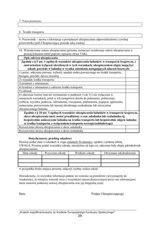 „Projekt współfinansowany ze środków Europejskiego Funduszu Społecznego”
29
7. Trasa przewozu
8. Środek transportu
9. Przewoźnik – nazwa i informacja o posiadanym ubezpieczeniu odpowiedzialności cywilnej
przewoźnika (jeśli Ubezpieczający posiada taką wiedzę)
10. Wnioskowany zakres ubezpieczenia (prosimy zaznaczyć oczekiwany zakres ubezpieczenia w
prawej kolumnie tabeli poprzez wpisanie słowa TAK)
Opis zakresu ubezpieczenia
Zgodnie z § 5 ust. 1 ogólnych warunków ubezpieczenia ładunków w transporcie krajowym, z
zastrzeżeniem wyłączeń określonych w tych warunkach, ubezpieczeniem objęte mogą być
szkody powstałe w ładunku w wyniku zaistnienia następujących zdarzeń losowych:
1) pożar, uderzenie pioruna, wybuch, upadek statku powietrznego na środek transportu,
huragan, powódź, deszcz nawalny
2) wypadek środka transportu
3) kradzież z włamaniem
4) kradzież z włamaniem z zaborem środka transportu
5) rabunek
6) zdarzenia losowe inne niż wymienione w punktach 1) do 5) i nie wyłączone w
niniejszych warunkach, jeżeli w ich następstwie doszło do połamania, potłuczenia,
rozbicia, wycieku, podarcia, zabrudzenia, rozsypania, poplamienia, pogięcia, zgniecenia,
zamoczenia, porysowania lub inaczej określonego uszkodzenia lub zniszczenia
ubezpieczonego ładunku
Zgodnie z § 10 ust. 3 ogólnych warunków ubezpieczenia ładunków w transporcie krajowym,
okres ubezpieczenia może zostać przedłużony o czas załadunku lub rozładunku (tj.
bezpośrednie umieszczenie ładunku na środku transportu lub bezpośrednie zdjęcie ładunku
ze środka transportu, z wyłączeniem transportu wewnątrzzakładowego)
Rozszerzenie okresu ubezpieczenia o okres załadunku
Rozszerzenie okresu ubezpieczenia o okres rozładunku
Dotychczasowy przebieg szkodowy
Prosimy podać dane o szkodach w ciągu ostatnich 36 miesięcy, zgodnie z podaną tabelą.
UWAGA: Prosimy podać wszystkie szkody, niezależnie od tego czy zdarzenia były objęte jakimkolwiek
ubezpieczeniem.
Data szkody Przyczyna szkody Wielkość szkody Otrzymane odszkodowanie
w przypadku braku miejsca prosimy załączyć osobny wykaz szkód.
Oświadczamy, że wszystkie informacje podane we wniosku są prawdziwe i przyjmujemy do
wiadomości, że niniejszy wniosek wraz z wszystkimi innymi dostarczonymi przez nas informacjami
może stanowić podstawę umowy ubezpieczenia oraz jej integralną część.
Data Podpis Ubezpieczającego
 