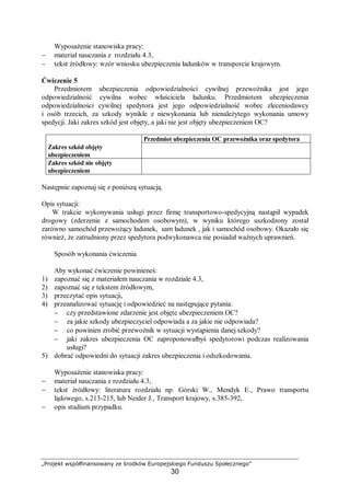 „Projekt współfinansowany ze środków Europejskiego Funduszu Społecznego”
30
Wyposażenie stanowiska pracy:
− materiał nauczania z rozdziału 4.3,
− tekst źródłowy: wzór wniosku ubezpieczenia ładunków w transporcie krajowym.
Ćwiczenie 5
Przedmiotem ubezpieczenia odpowiedzialności cywilnej przewoźnika jest jego
odpowiedzialność cywilna wobec właściciela ładunku. Przedmiotem ubezpieczenia
odpowiedzialności cywilnej spedytora jest jego odpowiedzialność wobec zleceniodawcy
i osób trzecich, za szkody wynikłe z niewykonania lub nienależytego wykonania umowy
spedycji. Jaki zakres szkód jest objęty, a jaki nie jest objęty ubezpieczeniem OC?
Przedmiot ubezpieczenia OC przewoźnika oraz spedytora
Zakres szkód objęty
ubezpieczeniem
Zakres szkód nie objęty
ubezpieczeniem
Następnie zapoznaj się z poniższą sytuacją.
Opis sytuacji:
W trakcie wykonywania usługi przez firmę transportowo-spedycyjną nastąpił wypadek
drogowy (zderzenie z samochodem osobowym), w wyniku którego uszkodzony został
zarówno samochód przewożący ładunek, sam ładunek , jak i samochód osobowy. Okazało się
również, że zatrudniony przez spedytora podwykonawca nie posiadał ważnych uprawnień.
Sposób wykonania ćwiczenia
Aby wykonać ćwiczenie powinieneś:
1) zapoznać się z materiałem nauczania w rozdziale 4.3,
2) zapoznać się z tekstem źródłowym,
3) przeczytać opis sytuacji,
4) przeanalizować sytuację i odpowiedzieć na następujące pytania:
− czy przedstawione zdarzenie jest objęte ubezpieczeniem OC?
− za jakie szkody ubezpieczyciel odpowiada a za jakie nie odpowiada?
− co powinien zrobić przewoźnik w sytuacji wystąpienia danej szkody?
− jaki zakres ubezpieczenia OC zaproponowałbyś spedytorowi podczas realizowania
usługi?
5) dobrać odpowiedni do sytuacji zakres ubezpieczenia i odszkodowania.
Wyposażenie stanowiska pracy:
− materiał nauczania z rozdziału 4.3,
− tekst źródłowy: literatura rozdziału np. Górski W., Mendyk E., Prawo transportu
lądowego, s.213-215, lub Neider J., Transport krajowy, s.385-392,
− opis studium przypadku.
 