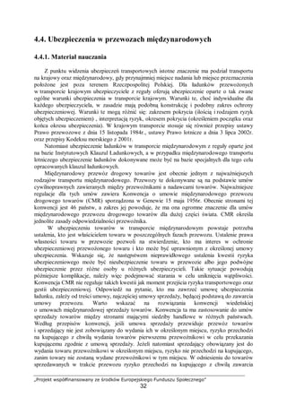„Projekt współfinansowany ze środków Europejskiego Funduszu Społecznego”
32
4.4. Ubezpieczenia w przewozach międzynarodowych
4.4.1. Materiał nauczania
Z punktu widzenia ubezpieczeń transportowych istotne znaczenie ma podział transportu
na krajowy oraz międzynarodowy, gdy przynajmniej miejsce nadania lub miejsce przeznaczenia
położone jest poza terenem Rzeczpospolitej Polskiej. Dla ładunków przewożonych
w transporcie krajowym ubezpieczyciele z reguły oferują ubezpieczenie oparte o tak zwane
ogólne warunki ubezpieczenia w transporcie krajowym. Warunki te, choć indywidualne dla
każdego ubezpieczyciela, w zasadzie mają podobną konstrukcję i podobny zakres ochrony
ubezpieczeniowej. Warunki te mogą różnić się: zakresem pokrycia (ilością i rodzajem ryzyk
objętych ubezpieczeniem) , interpretacją ryzyk, okresem pokrycia (określeniem początku oraz
końca okresu ubezpieczenia). W krajowym transporcie stosuje się również przepisy ustawy
Prawo przewozowe z dnia 15 listopada 1984r., ustawy Prawo lotnicze a dnia 3 lipca 2002r.
oraz przepisy Kodeksu morskiego z 2001r.
Natomiast ubezpieczenie ładunków w transporcie międzynarodowym z reguły oparte jest
na bazie Instytutowych Klauzul Ładunkowych, a w przypadku międzynarodowego transportu
lotniczego ubezpieczenie ładunków dokonywane może być na bazie specjalnych dla tego celu
opracowanych klauzul ładunkowych.
Międzynarodowy przewóz drogowy towarów jest obecnie jednym z najważniejszych
rodzajów transportu międzynarodowego. Przewozy te dokonywane są na podstawie umów
cywilnoprawnych zawieranych między przewoźnikami a nadawcami towarów. Najważniejsze
regulacje dla tych umów zawiera Konwencja o umowie międzynarodowego przewozu
drogowego towarów (CMR) sporządzona w Genewie 15 maja 1956r. Obecnie stronami tej
konwencji jest 46 państw, a zakres jej powoduje, że ma ona ogromne znaczenie dla umów
międzynarodowego przewozu drogowego towarów dla dużej części świata. CMR określa
jednolite zasady odpowiedzialności przewoźnika.
W ubezpieczeniu towarów w transporcie międzynarodowym powstaje potrzeba
ustalenia, kto jest właścicielem towaru w poszczególnych fazach przewozu. Ustalenie prawa
własności towaru w przewozie pozwoli na stwierdzenie, kto ma interes w ochronie
ubezpieczeniowej przewożonego towaru i kto może być uprawnionym z określonej umowy
ubezpieczenia. Wskazuje się, że następstwem nieprawidłowego ustalenia kwestii ryzyka
ubezpieczeniowego może być nieubezpieczenie towaru w przewozie albo jego podwójne
ubezpieczenie przez różne osoby u różnych ubezpieczycieli. Takie sytuacje powodują
późniejsze komplikacje, należy więc podejmować starania w celu uniknięcia wątpliwości.
Konwencja CMR nie reguluje takich kwestii jak moment przejścia ryzyka transportowego oraz
gestii ubezpieczeniowej. Odpowiedź na pytanie, kto ma zawrzeć umowę ubezpieczenia
ładunku, zależy od treści umowy, najczęściej umowy sprzedaży, będącej podstawą do zawarcia
umowy przewozu. Warto wskazać na rozwiązania konwencji wiedeńskiej
o umowach międzynarodowej sprzedaży towarów. Konwencja ta ma zastosowanie do umów
sprzedaży towarów między stronami mającymi siedziby handlowe w różnych państwach.
Według przepisów konwencji, jeśli umowa sprzedaży przewiduje przewóz towarów
i sprzedający nie jest zobowiązany do wydania ich w określonym miejscu, ryzyko przechodzi
na kupującego z chwilą wydania towarów pierwszemu przewoźnikowi w celu przekazania
kupującemu zgodnie z umową sprzedaży. Jeżeli natomiast sprzedający obowiązany jest do
wydania towaru przewoźnikowi w określonym miejscu, ryzyko nie przechodzi na kupującego,
zanim towary nie zostaną wydane przewoźnikowi w tym miejscu. W odniesieniu do towarów
sprzedawanych w trakcie przewozu ryzyko przechodzi na kupującego z chwilą zawarcia
 