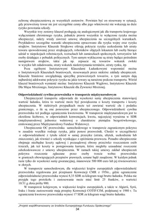 „Projekt współfinansowany ze środków Europejskiego Funduszu Społecznego”
34
ochronę ubezpieczeniową ze wszystkich zestawów. Powinien być on stosowany w sytuacji,
gdy przewożony towar nie jest szczególnie cenny albo jego właściwości nie wskazują na duże
ryzyko powstania szkody.
Wszystkie trzy zestawy klauzul posługują się analogicznymi jak dla transportu krajowego
wyłączeniami chronionego ryzyka, jednakże prawie wszystkie te wyłączone ryzyka można
ubezpieczyć, należy wtedy zawrzeć umowę ubezpieczenia na szczególnych warunkach.
Przykładowo szczególne warunki ubezpieczenia opracowano dla ryzyka wojny oraz ryzyka
strajków. Instytutowe Klauzule Strajkowe oferują pokrycie ryzyka uszkodzenia lub utraty
towaru spowodowanej przez strajkujących, robotników objętych lokautem lub osoby biorące
udział w niepokojach robotniczych, rozruchach lub zamieszkach społecznych, terrorystów lub
osoby działające z pobudek politycznych. Tym samym wykluczone są straty będące pośrednim
następstwem strajków, takie jak np. zepsucie się towarów wskutek zwłoki
w wysyłce lub załadowaniu, straty wskutek niedotrzymania terminów, utraty rynku, itp.
Poza ogólnymi Instytutowymi Klauzulami Ładunkowymi wspomnieć można
o Instytutowych Klauzulach branżowych, stosowanych przez niektóre zakłady ubezpieczeń.
Klauzule branżowe uwzględniają specyfikę przewożonych towarów, a tym samym dają
najbardziej adekwatne pokrycie ryzyka na jakie towary są narażone podczas transportu. Wśród
klauzul branżowych wymienić można: Instytutowe Klauzule Węglowe, Instytutowe Klauzule
Dla Mięsa Mrożonego, Instytutowe Klauzule dla Żywności Mrożonej.
Odpowiedzialność cywilna przewoźnika w transporcie międzynarodowym
Ubezpieczyciel transportu odpowiada do wysokości sumy ubezpieczenia stanowiącej
wartość ładunku, która to wartość może być powiększona o koszty transportu i koszty
ubezpieczenia. W niektórych przypadkach może też zawierać wartość cła i podatku
granicznego, o ile są one ponoszone przez ubezpieczonego. Odpowiedzialność cywilna
przewoźnika też podlega ograniczeniu kwotowemu. W transporcie międzynarodowym jest to
określona liczbowo, w odpowiednich konwencjach, kwota, najczęściej wyrażona w SDR
(międzynarodowej jednostce walutowej o charakterze pieniądza bezgotówkowego,
emitowanej przez Międzynarodowy Fundusz Walutowy).
Ubezpieczenie OC przewoźnika samochodowego w transporcie zagranicznym pokrywa
w zasadzie wszelkie rodzaje ryzyka, jakie ponosi przewoźnik. Chodzi w szczególności
o odpowiedzialność z tytułu szkód w samej przesyłce (utrata, ubytek, uszkodzenie lub
zniszczenie), jak również o szkody wynikające z opóźnienia przewozu. Ponadto ubezpieczenie
obejmuje niezbędne koszty sądowej i pozasądowej obrony przeciwko roszczeniom osób
trzecich, jak też koszty w postępowaniu karnym, które mogłoby uzasadniać roszczenie
odszkodowawcze z umowy ubezpieczenia. W ramach takiej umowy zakład ubezpieczeń
pokrywa roszczenie zgłaszane przez osoby trzecie wobec przewoźnika
w granicach obowiązujących przepisów prawnych, uznane bądź zasądzone. W każdym jednak
razie tylko do wysokości sumy gwarancyjnej, mianowicie 500 000 euro lub jej równowartości
w złotych.
W transporcie samochodowym, dla większości krajów europejskich odpowiedzialność
przewoźnika regulowana jest przepisami Konwencji CMR z 1956r., gdzie ograniczenie
odpowiedzialności przewoźnika wynosi 8,33 SDR za kilogram wagi brutto ładunku. Polska nie
przyjęła tego protokołu i zastosowanie może mieć limit 25 franków, o wartości
10/31 g złota próby 900.
W transporcie kolejowym, w większości krajów europejskich, a także w Algierii, Syrii,
Iraku i Iranie zastosowanie mają przepisy Konwencji COTIF/CIM, podpisanej w 1980 r. Tu
ograniczenie kwotowe przewoźnika wynosi 17 SDR za kilogram wagi brutto ładunku.
 