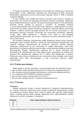 „Projekt współfinansowany ze środków Europejskiego Funduszu Społecznego”
35
W transporcie lotniczym odpowiedzialność przewoźnika jest uregulowana w Konwencji
Warszawskiej z 1929r., kilkakrotnie zmienianej oraz obowiązującej od 2003r. Konwencji
Montrealskiej. Ograniczenie kwotowe przewoźnika lotniczego wynosi 17 SDR za kilogram
wagi brutto ładunku.
W razie wypadku, który mógłby spowodować roszczenia osoby trzeciej w stosunku do
przewoźnika, ten powinien jak najszybciej powiadomić komisarza awaryjnego, najbliższego
agenta londyńskiej korporacji „Llyoyds” lub innego niezależnego eksperta w celu sporządzenia
protokołu szkody, ustalenia jej przyczyn i rozmiarów. W przypadku kradzieży
w przewożonym ładunku fakt ten powinien zostać zgłoszony w najbliższej placówce policji.
Jeżeli szkoda w przesyłce zostanie stwierdzona w momencie wydawania odbiorcy, przewoźnik
wspólnie z odbiorcą powinni sporządzić protokół lub też wezwać rzeczoznawcę w celu
sporządzenia takowego protokołu. Przewoźnik jest zobowiązany powiadomić, najpóźniej
w ciągu 14dni, zakład ubezpieczeń o zdarzeniu, które może za sobą pociągnąć
odpowiedzialność przewoźnika, jak również o zgłoszeniu roszczenia odszkodowawczego ze
strony osoby trzeciej.
Od wysokości należnego odszkodowania zakład ubezpieczeń potrąca kwotę (franszyzę
redukcyjną), której wysokość określono w polisie lub innym dokumencie ubezpieczenia. Jeśli
wysokość należnego odszkodowania nie przekracza wysokości ustalonej franszyzy
redukcyjnej, ubezpieczyciel nie jest zobowiązany do wypłaty zobowiązania. Jeżeli osoba
uprawniona do otrzymania odszkodowania ma miejsce zamieszkania lub siedzibę na terytorium
Rzeczpospolitej Polskiej, odszkodowanie wypłacane jest w złotych. Natomiast jeśli
uprawnionym do odszkodowania jest osoba mająca miejsce zamieszkania lub siedzibę poza
terytorium RP odszkodowanie wypłacane jest w walucie obcej bezpośrednio za granicę.
Przeliczenia walut obcych są dokonywane przy zastosowaniu kursu średniego walut obcych
ogłaszanego przez NBP obowiązującego w dniu wystawienia polecenia wypłaty
odszkodowania.
4.4.2. Pytania sprawdzające
Odpowiadając na pytania, sprawdzisz, czy jesteś przygotowany do wykonania ćwiczeń.
1. Jakie są różnice między ubezpieczeniami przewozów krajowych a międzynarodowych?
2. Jakie są podstawy prawne regulujące ubezpieczenia w przewozach międzynarodowych?
3. Co to są klauzule INCOTERMS oraz klauzule instytutowe?
4. Jakie są różnice między zestawem klauzul A, B oraz C?
5. Jaki jest zakres ubezpieczenia OC w transporcie międzynarodowym?
4.4.3. Ćwiczenia
Ćwiczenie 1
Zakłady ubezpieczeń stosują w zakresie ubezpieczeń w transporcie międzynarodowym
tzw. klauzule instytutowe opracowane przez Instytut Londyńskich Ubezpieczycieli. Istnieją
trzy podstawowe zestawy klauzul, które różnią się między sobą zakresem obejmowanego
ryzyka. Uzupełnij poniższą tabelę, wpisując odpowiedni zakres odpowiedzialności zakładu
ubezpieczeń za szkody występujące w transporcie.
Klauzula Zakres odpowiedzialności zakładu ubezpieczeń
A
B
C
 
