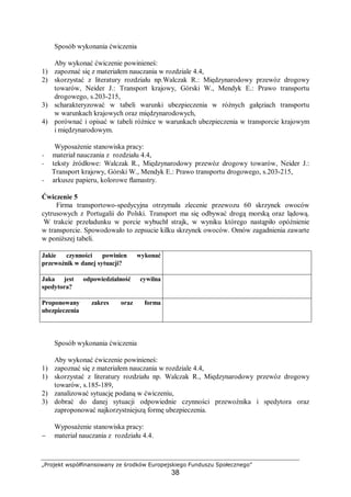 „Projekt współfinansowany ze środków Europejskiego Funduszu Społecznego”
38
Sposób wykonania ćwiczenia
Aby wykonać ćwiczenie powinieneś:
1) zapoznać się z materiałem nauczania w rozdziale 4.4,
2) skorzystać z literatury rozdziału np.Walczak R.: Międzynarodowy przewóz drogowy
towarów, Neider J.: Transport krajowy, Górski W., Mendyk E.: Prawo transportu
drogowego, s.203-215,
3) scharakteryzować w tabeli warunki ubezpieczenia w różnych gałęziach transportu
w warunkach krajowych oraz międzynarodowych,
4) porównać i opisać w tabeli różnice w warunkach ubezpieczenia w transporcie krajowym
i międzynarodowym.
Wyposażenie stanowiska pracy:
− materiał nauczania z rozdziału 4.4,
− teksty źródłowe: Walczak R., Międzynarodowy przewóz drogowy towarów, Neider J.:
Transport krajowy, Górski W., Mendyk E.: Prawo transportu drogowego, s.203-215,
− arkusze papieru, kolorowe flamastry.
Ćwiczenie 5
Firma transportowo-spedycyjna otrzymała zlecenie przewozu 60 skrzynek owoców
cytrusowych z Portugalii do Polski. Transport ma się odbywać drogą morską oraz lądową.
W trakcie przeładunku w porcie wybuchł strajk, w wyniku którego nastąpiło opóźnienie
w transporcie. Spowodowało to zepsucie kilku skrzynek owoców. Omów zagadnienia zawarte
w poniższej tabeli.
Jakie czynności powinien wykonać
przewoźnik w danej sytuacji?
Jaka jest odpowiedzialność cywilna
spedytora?
Proponowany zakres oraz forma
ubezpieczenia
Sposób wykonania ćwiczenia
Aby wykonać ćwiczenie powinieneś:
1) zapoznać się z materiałem nauczania w rozdziale 4.4,
1) skorzystać z literatury rozdziału np. Walczak R., Międzynarodowy przewóz drogowy
towarów, s.185-189,
2) zanalizować sytuację podaną w ćwiczeniu,
3) dobrać do danej sytuacji odpowiednie czynności przewoźnika i spedytora oraz
zaproponować najkorzystniejszą formę ubezpieczenia.
Wyposażenie stanowiska pracy:
− materiał nauczania z rozdziału 4.4.
 