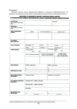 „Projekt współfinansowany ze środków Europejskiego Funduszu Społecznego”
39
Ćwiczenie 6
Wypełnij wniosek umowy ubezpieczenia ładunku w transporcie międzynarodowym. Na
podstawie materiału nauczania dobierz samodzielnie potrzebne dane do sporządzenia umowy.
 