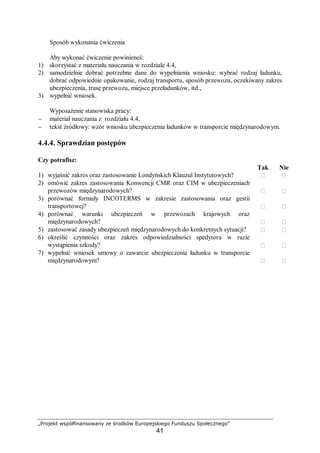 „Projekt współfinansowany ze środków Europejskiego Funduszu Społecznego”
41
Sposób wykonania ćwiczenia
Aby wykonać ćwiczenie powinieneś:
1) skorzystać z materiału nauczania w rozdziale 4.4,
2) samodzielnie dobrać potrzebne dane do wypełnienia wniosku: wybrać rodzaj ładunku,
dobrać odpowiednie opakowanie, rodzaj transportu, sposób przewozu, oczekiwany zakres
ubezpieczenia, trasę przewozu, miejsce przeładunków, itd.,
3) wypełnić wniosek.
Wyposażenie stanowiska pracy:
− materiał nauczania z rozdziału 4.4,
− tekst źródłowy: wzór wniosku ubezpieczenia ładunków w transporcie międzynarodowym.
4.4.4. Sprawdzian postępów
Czy potrafisz:
Tak Nie
1) wyjaśnić zakres oraz zastosowanie Londyńskich Klauzul Instytutowych?  
2) omówić zakres zastosowania Konwencji CMR oraz CIM w ubezpieczeniach
przewozów międzynarodowych?  
3) porównać formuły INCOTERMS w zakresie zastosowania oraz gestii
transportowej?  
4) porównać warunki ubezpieczeń w przewozach krajowych oraz
międzynarodowych?  
5) zastosować zasady ubezpieczeń międzynarodowych do konkretnych sytuacji?  
6) określić czynności oraz zakres odpowiedzialności spedytora w razie
wystąpienia szkody?  
7) wypełnić wniosek umowy o zawarcie ubezpieczenia ładunku w transporcie
międzynarodowym?  
 