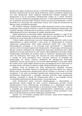 „Projekt współfinansowany ze środków Europejskiego Funduszu Społecznego”
43
ubezpieczenia mające związek przyczynowy ze zdarzeniem objętym ochroną ubezpieczeniową.
Wysokość odszkodowania nie może jednak przekroczyć wartości przedmiotu ubezpieczenia
oraz sumy ubezpieczenia. Każde wypłacenie odszkodowania zmniejsza zasadniczo sumę
ubezpieczenia aż do jej wyczerpania. Odszkodowanie wypłaca się w złotych. Wysokość
szkody rzeczowej i finansowej w przypadku przewozów w ruchu międzynarodowych ustalana
jest na podstawie konwencji CMR. Wysokość szkody rzeczowej jest pomniejszana o wartość
pozostałości po zniszczonym lub uszkodzonym towarze, które mogą być przeznaczone do
dalszego użytku, przeróbki lub sprzedaży.
Od wysokości należnego odszkodowania zakład ubezpieczeń potrąca kwotę (franszyzę
redukcyjną), której wysokość określono w polisie lub innym dokumencie ubezpieczenia. Jeśli
wysokość należnego odszkodowania nie przekracza wartości ustalonej franszyzy redukcyjnej,
zakład ubezpieczeń nie jest zobowiązany do wypłaty odszkodowania.
Zakład ubezpieczeń ma obowiązek zapłaty odszkodowania zasadniczo w ciągu 30 dni.
Z reguły zakłady ubezpieczeń trzymają się tej zasady, gdyż nie chcą dopuszczać do sporów
sądowych na tym tle (stanowiłby to dla nich rodzaj swoistej antyreklamy).
Z dniem zapłaty odszkodowania roszczenie ubezpieczającego przeciwko osobie trzeciej
odpowiedzialnej za szkodę przechodzi z mocy prawa na ubezpieczyciela do wysokości
wypłaconego odszkodowania. Jeżeli zakład ubezpieczeń pokrył tylko część szkody,
ubezpieczającemu przysługuje co do pozostałej części pierwszeństwo w zaspokojeniu
roszczeń, przed roszczeniami regresowymi ubezpieczyciela. Ubezpieczający zobowiązany jest
dokonać czynności niezbędnych dla zabezpieczenia skutecznego dochodzenia przez zakład
ubezpieczeń roszczeń regresowych do osób trzecich, odpowiedzialnych za powstanie szkody.
Ubezpieczający zobowiązany jest ponadto podać do wiadomości ubezpieczyciela wszelkie
znane mu okoliczności, które mogą mieć znaczenie dla oceny odpowiedzialności osoby,
w stosunku do której przysługiwać może roszczenie regresowe. W przypadku gdy
ubezpieczający nie dokona czynności niezbędnych dla zabezpieczenia skutecznego
dochodzenia roszczeń regresowych do osób trzecich odpowiedzialnych za powstanie szkody
lub zrzeknie się bez zgody zakładu ubezpieczeń praw przysługujących mu do osób trzecich za
powstanie szkody, może dojść do odmowy wypłaty odszkodowania lub jego zmniejszenia.
Spedytor raczej nie powinien bez zgody ubezpieczyciela zaspokajać roszczenia
poszkodowanego, ani udzielać obietnicy ich zaspokojenia, gdyż może spotkać się z odmową
pokrycia tego roszczenia przez ubezpieczyciela, gdy ten stwierdzi, że roszczenie to nie było
uzasadnione. Z tym wiąże się obowiązek spedytora jako ubezpieczonego do niezwłocznego
powiadomienia ubezpieczyciela o przypadku wdrożenia przeciwko niemu postępowania
sądowego związanego ze szkodą. Do ubezpieczyciela należy w tym przypadku decyzja
o ewentualnym reprezentowaniu ubezpieczonego w tym postępowaniu.
Jeżeli ubezpieczyciel pokrył roszczenie ubezpieczającego, a odpowiedzialny za
spowodowanie szkody postąpił tak samo, wówczas ubezpieczający powinien zwrócić
ubezpieczycielowi kwotę odszkodowania, powiadamiając go o zaspokojeniu roszczenia
bezpośrednio przez stronę odpowiedzialną za spowodowaną szkodę. Wynika to z tego, iż
w przypadku gdy ubezpieczyciel wypłaci poszkodowanemu odszkodowanie, roszczenia
ubezpieczającego przeciwko osobie trzeciej, odpowiedzialnej za szkodę, przechodzą z mocy
prawa na ubezpieczyciela do wysokości zapłaconego odszkodowania.
Zgodnie z art. 819 Kodeksu cywilnego (KC) roszczenia z tytułu umowy ubezpieczenia
przedawniają się z upływem lat trzech.
 