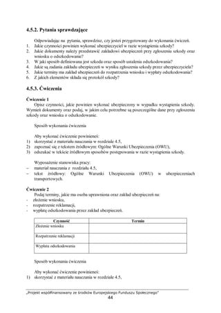 „Projekt współfinansowany ze środków Europejskiego Funduszu Społecznego”
44
4.5.2. Pytania sprawdzające
Odpowiadając na pytania, sprawdzisz, czy jesteś przygotowany do wykonania ćwiczeń.
1. Jakie czynności powinien wykonać ubezpieczyciel w razie wystąpienia szkody?
2. Jakie dokumenty należy przedstawić zakładowi ubezpieczeń przy zgłoszeniu szkody oraz
wniosku o odszkodowanie?
3. W jaki sposób definiowana jest szkoda oraz sposób ustalenia odszkodowania?
4. Jakie są zadania zakładu ubezpieczeń w wyniku zgłoszenia szkody przez ubezpieczyciela?
5. Jakie terminy ma zakład ubezpieczeń do rozpatrzenia wniosku i wypłaty odszkodowania?
6. Z jakich elementów składa się protokół szkody?
4.5.3. Ćwiczenia
Ćwiczenie 1
Opisz czynności, jakie powinien wykonać ubezpieczony w wypadku wystąpienia szkody.
Wymień dokumenty oraz podaj, w jakim celu potrzebne są poszczególne dane przy zgłoszeniu
szkody oraz wniosku o odszkodowanie.
Sposób wykonania ćwiczenia
Aby wykonać ćwiczenie powinieneś:
1) skorzystać z materiału nauczania w rozdziale 4.5,
2) zapoznać się z tekstem źródłowym: Ogólne Warunki Ubezpieczenia (OWU),
3) odszukać w tekście źródłowym sposobów postępowania w razie wystąpienia szkody.
Wyposażenie stanowiska pracy:
− materiał nauczania z rozdziału 4.5,
− tekst źródłowy: Ogólne Warunki Ubezpieczenia (OWU) w ubezpieczeniach
transportowych.
Ćwiczenie 2
Podaj terminy, jakie ma osoba uprawniona oraz zakład ubezpieczeń na:
− złożenie wniosku,
− rozpatrzenie reklamacji,
− wypłatę odszkodowania przez zakład ubezpieczeń.
Czynność Termin
Złożenie wniosku
Rozpatrzenie reklamacji
Wypłata odszkodowania
Sposób wykonania ćwiczenia
Aby wykonać ćwiczenie powinieneś:
1) skorzystać z materiału nauczania w rozdziale 4.5,
 