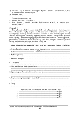 „Projekt współfinansowany ze środków Europejskiego Funduszu Społecznego”
45
2) zapoznać się z tekstem źródłowym: Ogólne Warunki Ubezpieczenia (OWU)
w ubezpieczeniach transportowych,
3) uzupełnić tabelkę.
Wyposażenie stanowiska pracy:
− materiał nauczania z rozdziału 4.5,
− tekst źródłowy: Ogólne Warunki Ubezpieczenia (OWU) w ubezpieczeniach
transportowych.
Ćwiczenie 3
Przy zgłoszeniu szkody i wniosku o odszkodowanie należy dostarczyć ubezpieczycielowi
kilka dokumentów, między innymi protokół ustalający okoliczności i rozmiar szkody.
Wykorzystując informacje zawarte w materiale nauczania na temat elementów jakie powinny
zawierać poszczególne dokumenty, wypełnij protokół szkody z ubezpieczenia przewozu
ładunku (cargo). Samodzielnie przygotuj odpowiednie dane: nadawcę i odbiorcę przesyłki,
przewoźnika, okoliczności stwierdzenia szkody, opis stanu przesyłki, szacunkową wartość
szkody, przypuszczalną przyczynę powstania szkody, itd.
Protokół szkody z ubezpieczenia cargo (Umowa Generalna Ubezpieczenia Mienia w Transporcie)
1. Protokół został sporządzony w dniu ........ o godzinie ........ w ..............................................
przez............................................... z udziałem ...................................................................
............................................................................................................................................
2. Nadawca przesyłki ...............................................................................................................
............................................................................................................................................
3. Odbiorca przesyłki .............................................................................................................
............................................................................................................................................
4. Przewoźnik .......................................................................................................................
..........................................................................................................................................
5. Data i okoliczności stwierdzenia szkody ..............................................................................
............................................................................................................................................
...........................................................................................................................................
6. Opis stanu przesyłki, szacunkowa wartość szkody ...............................................................
............................................................................................................................................
............................................................................................................................................
7. Przypuszczalna przyczyna powstania szkody ......................................................................
............................................................................................................................................
............................................................................................................................................
8. Uwagi ..................................................................................................................................
............................................................................................................................................
Protokół został sporządzony w obecności następujących osób:
1. .......................................................................................... podpis.
2. .......................................................................................... podpis
3. .......................................................................................... podpis
4. .......................................................................................... podpis
 