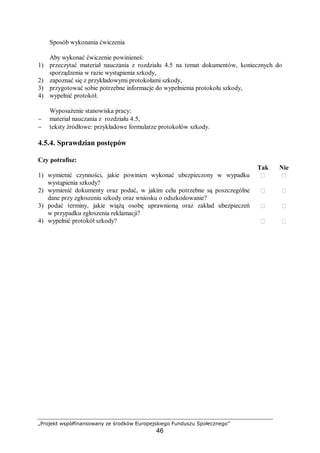 „Projekt współfinansowany ze środków Europejskiego Funduszu Społecznego”
46
Sposób wykonania ćwiczenia
Aby wykonać ćwiczenie powinieneś:
1) przeczytać materiał nauczania z rozdziału 4.5 na temat dokumentów, koniecznych do
sporządzenia w razie wystąpienia szkody,
2) zapoznać się z przykładowymi protokołami szkody,
3) przygotować sobie potrzebne informacje do wypełnienia protokołu szkody,
4) wypełnić protokół.
Wyposażenie stanowiska pracy:
− materiał nauczania z rozdziału 4.5,
− teksty źródłowe: przykładowe formularze protokołów szkody.
4.5.4. Sprawdzian postępów
Czy potrafisz:
Tak Nie
1) wymienić czynności, jakie powinien wykonać ubezpieczony w wypadku
wystąpienia szkody?
 
2) wymienić dokumenty oraz podać, w jakim celu potrzebne są poszczególne
dane przy zgłoszeniu szkody oraz wniosku o odszkodowanie?
 
3) podać terminy, jakie wiążą osobę uprawnioną oraz zakład ubezpieczeń
w przypadku zgłoszenia reklamacji?
 
4) wypełnić protokół szkody?  
 
