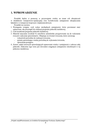 „Projekt współfinansowany ze środków Europejskiego Funduszu Społecznego”
3
1. WPROWADZENIE
Poradnik będzie ci pomocny w przyswajaniu wiedzy na temat roli ubezpieczeń
w działalności transportowo-spedycyjnej oraz kształtowaniu umiejętności ubezpieczania
ładunków w transporcie krajowym i międzynarodowym.
Poradnik ten zawiera:
1. Wymagania wstępne, czyli wykaz niezbędnych umiejętności, które powinieneś mieć
opanowane, aby przystąpić do realizacji programu jednostki modułowej.
2. Cele kształcenia programu jednostki modułowej.
3. Materiał nauczania (rozdział 4) umożliwia samodzielne przygotowanie się do wykonania
ćwiczeń i zaliczenia sprawdzianów. Obejmuje on również ćwiczenia, które zawierają:
− wskazówki potrzebne do realizacji ćwiczenia,
− pytania sprawdzające wiedzę potrzebną do wykonania ćwiczenia,
− sprawdzian postępów.
4. Zestaw zadań testowych sprawdzających opanowanie wiedzy i umiejętności z zakresu całej
jednostki. Zaliczenie tego testu jest dowodem osiągnięcia umiejętności określonych w tej
jednostce modułowej.
 