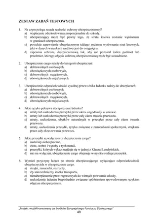 „Projekt współfinansowany ze środków Europejskiego Funduszu Społecznego”
48
ZESTAW ZADAŃ TESTOWYCH
1. Na czym polega zasada realności ochrony ubezpieczeniowej?
a) wypłacenie odszkodowania proporcjonalnie do szkody.
b) ubezpieczający może być pewny tego, że strata losowa zostanie wyrównana
w granicach ubezpieczenia.
c) postuluje zapewnienie ubezpieczonym takiego poziomu wyrównania strat losowych,
jaki w danych warunkach możliwy jest do osiągnięcia.
d) zapewnia ochroną ubezpieczeniową tak, aby nie pozostał żaden podmiot lub
przedmiot, którego objęcie ochroną ubezpieczeniową może być uzasadnione.
2. Ubezpieczenie cargo należy do kategorii ubezpieczeń:
a) dobrowolnych osobowych,
b) obowiązkowych osobowych,
c) dobrowolnych majątkowych,
d) obowiązkowych majątkowych.
3. Ubezpieczenie odpowiedzialności cywilnej przewoźnika ładunku należy do ubezpieczeń:
a) dobrowolnych osobowych,
b) obowiązkowych osobowych,
c) dobrowolnych majątkowych,
d) obowiązkowych majątkowych.
4. Jakie ryzyko pokrywa ubezpieczenie ładunku?
a) utraty lub uszkodzenia przesyłki przez okres uzgodniony w umowie.
b) utraty lub uszkodzenia przesyłki przez cały okres trwania przewozu.
c) utraty, uszkodzenia, ubytków naturalnych w przesyłce przez cały okres trwania
przewozu.
d) utraty, uszkodzenia przesyłki, ryzyko związane z zamieszkami społecznymi, strajkami
przez cały okres trwania przewozu.
5. Jakie przesyłki są wyłączone z ubezpieczenia cargo?
a) materiały niebezpieczne,
b) złoto, srebro i wyroby z tych metali,
c) przesyłki, których wykaz znajduje się w jednej z Klauzul Londyńskich,
d) nie ma wyłączeń, ubezpieczenie cargo obejmuje wszystkie rodzaje przesyłek.
6. Wymień przyczyny leżące po stronie ubezpieczającego wyłączające odpowiedzialność
ubezpieczyciela w ubezpieczeniu cargo.
a) strajki, zamieszki, rozruchy,
b) zły stan techniczny środka transportu,
c) niezabezpieczenie praw regresowych do winnych powstania szkody,
d) uszkodzenia ładunku bezpośrednio związane opóźnieniem spowodowanym ryzykiem
objętym ubezpieczeniem.
 