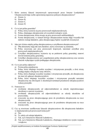 „Projekt współfinansowany ze środków Europejskiego Funduszu Społecznego”
49
7. Które zestawy klauzul instytutowych opracowanych przez Instytut Londyńskich
Ubezpieczycieli daje osobie uprawnionej najszersze pokrycie ubezpieczeniowe?
a) Zestaw A,
b) Zestaw B,
c) Zestaw C,
d) Zestaw D.
8. Co to jest polisa generalna?
a) Polisa, którą wystawia się przy przewozach międzynarodowych,
b) Polisa, obejmująca ubezpieczenie od wszystkich rodzajów ryzyk,
c) Forma ubezpieczenia, którą stosuje się przy przewozach multimodalnych,
d) Forma ubezpieczenia, w ramach którego ubezpieczeniem można objąć wszystkie lub
niektóre rodzaje ładunków, jakie ubezpieczający będzie wysyłał lub otrzymywał.
9. Jaka jest różnica między polisą ubezpieczeniową a certyfikatem ubezpieczeniowym?
a) Oba dokumenty mają taki sam charakter, nazwy stosowane są zamiennie,
b) Polisa stosowana jest przy przewozach krajowych, natomiast certyfikat przy
przewozach międzynarodowych,
c) Certyfikat ubezpieczeniowy wystawia się na podstawie polisy generalnej, stanowi
dowód istnienia polisy generalnej,
d) Certyfikat ubezpieczeniowy jest uzupełnieniem polisy ubezpieczeniowej oraz zawiera
klauzule wyłączające ryzyka podlegające ubezpieczeniu.
10. Co to jest polisa odpisowa?
a) Forma polisy pojedynczej,
b) Polisa, która obejmuje wszystkie wysyłane i otrzymywane przesyłki, a dwie strony
ustalają między sobą łączne sumy obrotów,
c) Polisa, która obejmuje wszystkie wysyłane i otrzymywane przesyłki, ale ubezpieczony
nie musi ich zgłaszać ubezpieczycielowi,
d) Polisa, która obejmuje wszystkie wysyłane i otrzymywane przesyłki natomiast
ubezpieczony ma obowiązek w określonych terminach przedstawić ubezpieczycielowi
wykazy przesyłek.
11. Franszyza to:
a) zwolnienie ubezpieczyciela od odpowiedzialności za szkody nieprzekraczające
określonej w umowie wysokości,
b) zwolnienie ubezpieczyciela od odpowiedzialności za szkody niezależne od
przewoźnika,
c) zrzeczenie się przez ubezpieczającego praw do przedmiotu ubezpieczenia na rzecz
ubezpieczyciela,
d) zrzeczenie się przez ubezpieczającego praw do przedmiotu ubezpieczenia na rzecz
trzeciej osoby.
12. Czy są stosowane zunifikowane klauzule ubezpieczeniowe dla ubezpieczenia ładunków
w międzynarodowych przewozach lotniczych?
a) Nie,
b) To zależy od rodzaju ładunków,
c) Tak, są to Instytutowe Klauzule Ładunkowe,
d) Tak, są to Instytutowe Klauzule Ładunkowe, obejmujące dodatkowo ryzyko wojenne
i strajkowe.
 