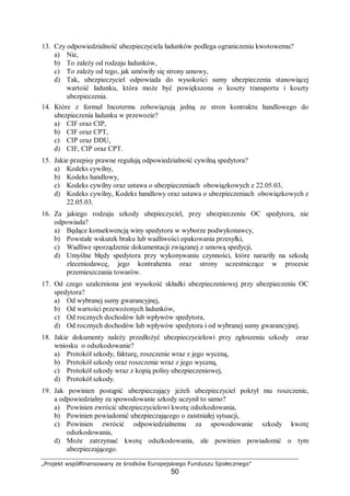 „Projekt współfinansowany ze środków Europejskiego Funduszu Społecznego”
50
13. Czy odpowiedzialność ubezpieczyciela ładunków podlega ograniczeniu kwotowemu?
a) Nie,
b) To zależy od rodzaju ładunków,
c) To zależy od tego, jak umówiły się strony umowy,
d) Tak, ubezpieczyciel odpowiada do wysokości sumy ubezpieczenia stanowiącej
wartość ładunku, która może być powiększona o koszty transportu i koszty
ubezpieczenia.
14. Które z formuł Incoterms zobowiązują jedną ze stron kontraktu handlowego do
ubezpieczenia ładunku w przewozie?
a) CIF oraz CIP,
b) CIF oraz CPT,
c) CIP oraz DDU,
d) CIF, CIP oraz CPT.
15. Jakie przepisy prawne regulują odpowiedzialność cywilną spedytora?
a) Kodeks cywilny,
b) Kodeks handlowy,
c) Kodeks cywilny oraz ustawa o ubezpieczeniach obowiązkowych z 22.05.03,
d) Kodeks cywilny, Kodeks handlowy oraz ustawa o ubezpieczeniach obowiązkowych z
22.05.03.
16. Za jakiego rodzaju szkody ubepieczyciel, przy ubezpieczeniu OC spedytora, nie
odpowiada?
a) Będące konsekwencją winy spedytora w wyborze podwykonawcy,
b) Powstałe wskutek braku lub wadliwości opakowania przesyłki,
c) Wadliwe sporządzenie dokumentacji związanej z umową spedycji,
d) Umyślne błędy spedytora przy wykonywaniu czynności, które naraziły na szkodę
zleceniodawcę, jego kontrahenta oraz strony uczestniczące w procesie
przemieszczania towarów.
17. Od czego uzależniona jest wysokość składki ubezpieczeniowej przy ubezpieczeniu OC
spedytora?
a) Od wybranej sumy gwarancyjnej,
b) Od wartości przewożonych ładunków,
c) Od rocznych dochodów lub wpływów spedytora,
d) Od rocznych dochodów lub wpływów spedytora i od wybranej sumy gwarancyjnej.
18. Jakie dokumenty należy przedłożyć ubezpieczycielowi przy zgłoszeniu szkody oraz
wniosku o odszkodowanie?
a) Protokół szkody, fakturę, roszczenie wraz z jego wyceną,
b) Protokół szkody oraz roszczenie wraz z jego wyceną,
c) Protokół szkody wraz z kopią polisy ubezpieczeniowej,
d) Protokół szkody.
19. Jak powinien postąpić ubezpieczający jeżeli ubezpieczyciel pokrył mu roszczenie,
a odpowiedzialny za spowodowanie szkody uczynił to samo?
a) Powinien zwrócić ubezpieczycielowi kwotę odszkodowania,
b) Powinien powiadomić ubezpieczającego o zaistniałej sytuacji,
c) Powinien zwrócić odpowiedzialnemu za spowodowanie szkody kwotę
odszkodowania,
d) Może zatrzymać kwotę odszkodowania, ale powinien powiadomić o tym
ubezpieczającego.
 