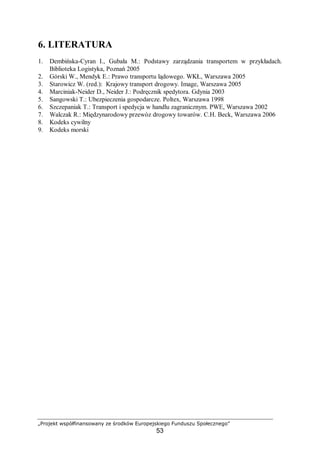 „Projekt współfinansowany ze środków Europejskiego Funduszu Społecznego”
53
6. LITERATURA
1. Dembińska-Cyran I., Gubała M.: Podstawy zarządzania transportem w przykładach.
Biblioteka Logistyka, Poznań 2005
2. Górski W., Mendyk E.: Prawo transportu lądowego. WKŁ, Warszawa 2005
3. Starowicz W. (red.): Krajowy transport drogowy. Image, Warszawa 2005
4. Marciniak-Neider D., Neider J.: Podręcznik spedytora. Gdynia 2003
5. Sangowski T.: Ubezpieczenia gospodarcze. Poltex, Warszawa 1998
6. Szczepaniak T.: Transport i spedycja w handlu zagranicznym. PWE, Warszawa 2002
7. Walczak R.: Międzynarodowy przewóz drogowy towarów. C.H. Beck, Warszawa 2006
8. Kodeks cywilny
9. Kodeks morski
 