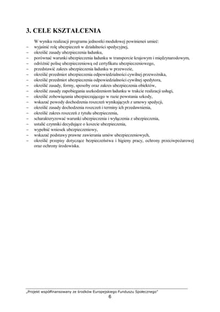 „Projekt współfinansowany ze środków Europejskiego Funduszu Społecznego”
6
3. CELE KSZTAŁCENIA
W wyniku realizacji programu jednostki modułowej powinieneś umieć:
− wyjaśnić rolę ubezpieczeń w działalności spedycyjnej,
− określić zasady ubezpieczenia ładunku,
− porównać warunki ubezpieczenia ładunku w transporcie krajowym i międzynarodowym,
− odróżnić polisę ubezpieczeniową od certyfikatu ubezpieczeniowego,
− przedstawić zakres ubezpieczenia ładunku w przewozie,
− określić przedmiot ubezpieczenia odpowiedzialności cywilnej przewoźnika,
− określić przedmiot ubezpieczenia odpowiedzialności cywilnej spedytora,
− określić zasady, formy, sposoby oraz zakres ubezpieczenia obiektów,
− określić zasady zapobiegania uszkodzeniom ładunku w trakcie realizacji usługi,
− określić zobowiązania ubezpieczającego w razie powstania szkody,
− wskazać powody dochodzenia roszczeń wynikających z umowy spedycji,
− określić zasady dochodzenia roszczeń i terminy ich przedawnienia,
− określić zakres roszczeń z tytułu ubezpieczenia,
− scharakteryzować warunki ubezpieczenia i wyłączenia z ubezpieczenia,
− ustalić czynniki decydujące o koszcie ubezpieczenia,
− wypełnić wniosek ubezpieczeniowy,
− wskazać podstawy prawne zawierania umów ubezpieczeniowych,
− określić przepisy dotyczące bezpieczeństwa i higieny pracy, ochrony przeciwpożarowej
oraz ochrony środowiska.
 