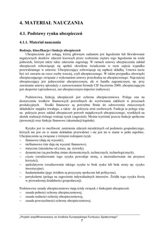 „Projekt współfinansowany ze środków Europejskiego Funduszu Społecznego”
7
4. MATERIAŁ NAUCZANIA
4.1. Podstawy rynku ubezpieczeń
4.1.1. Materiał nauczania
Rodzaje, klasyfikacja i funkcje ubezpieczeń
Ubezpieczenie jest usługą, której głównym zadaniem jest łagodzenie lub likwidowanie
negatywnych skutków zdarzeń losowych przez rozłożenie ciężaru tego łagodzenia na wiele
jednostek, którym także takie zdarzenia zagrażają. W ramach umowy ubezpieczenia zakład
ubezpieczeń zobowiązuje się spełnić określone świadczenie w razie zajścia wypadku
przewidzianego w umowie. Ubezpieczający zobowiązuje się zapłacić składkę. Umowa może
być też zawarta na rzecz osoby trzeciej, czyli ubezpieczonego. W takim przypadku obowiązki
ubezpieczającego związane z wykonaniem umowy przechodzą na ubezpieczonego. Najczęściej
ubezpieczający jest jednocześnie ubezpieczonym, ale w handlu zagranicznym, np. przy
zawieraniu umowy sprzedaży z zastosowaniem formuły CIF Incoterms 2000, ubezpieczającym
jest eksporter (sprzedawca), zaś ubezpieczonym importer (nabywca).
Podstawową funkcją ubezpieczeń jest ochrona ubezpieczeniowa. Polega ona na
dostarczeniu środków finansowych potrzebnych do wyrównania zakłóceń w procesach
produkcyjnych. Środki finansowe są potrzebne firmie do odtworzenia zniszczonych
składników majątku trwałego, a także do pokrycia strat osobowych. Funkcja ta polega więc
na pokryciu przez zakład ubezpieczeń potrzeb majątkowych ubezpieczonego, wynikłych na
skutek realizacji różnego rodzaju ryzyk (zagrożeń). Można wyróżnić jeszcze funkcje społeczne
(prewencji) oraz funkcje finansowe (akumulacji kapitału).
Ryzyko jest to możliwość zaistnienia zdarzeń niezależnych od podmiotu gospodarczego,
których nie jest on w stanie dokładnie przewidzieć i nie jest im w stanie w pełni zapobiec.
Ubezpieczenia są związane z różnymi rodzajami ryzyk:
− finansowe (dają się wycenić),
− niefinansowe (nie dają się wycenić finansowo),
− statyczne (niezależne od czasu, np. żywioły),
− dynamiczne (są pochodną zmian ekonomicznych, technicznych, technologicznych),
− czyste (zrealizowanie tego ryzyka powoduje stratę, a niezrealizowanie nie przynosi
korzyści),
− spekulatywne (zrealizowanie takiego ryzyka to brak zysku lub brak straty np. ryzyko
inwestycyjne),
− fundamentalne (jego źródłem są przyczyny społeczne lub polityczne),
− partykularne (polega na zagrożeniu indywidualnych interesów. Źródła tego ryzyka tkwią
w prowadzonej działalności gospodarczej).
Podstawowe zasady ubezpieczeniowe mają ścisły związek z funkcjami ubezpieczeń:
− zasada pełności ochrony ubezpieczeniowej,
− zasada realności ochrony ubezpieczeniowej,
− zasada powszechności ochrony ubezpieczeniowej.
 