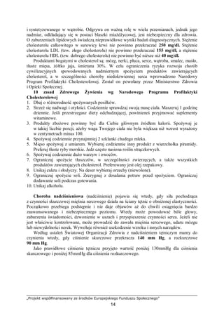 „Projekt współfinansowany ze środków Europejskiego Funduszu Społecznego”
14
i syntetyzowanego w wątrobie. Odgrywa on ważną rolę w wielu przemianach, jednak jego
nadmiar, odkładający się w postaci blaszki miażdżycowej, jest niebezpieczny dla zdrowia.
O zaburzeniach lipidowych świadczą nieprawidłowe wyniki badań diagnostycznych. Stężenie
cholesterolu całkowitego w surowicy krwi nie powinno przekraczać 250 mg/dl. Stężenie
cholesterolu LDL (tzw. złego cholesterolu) nie powinno przekraczać 155 mg/dl, a stężenie
cholesterolu HDL (tzw. dobrego cholesterolu) nie powinno być niższe niż 40 mg/dl.
Produktami bogatymi w cholesterol są: mózg, nerki, płuca, serce, wątroba, smalec, masło,
tłuste mięsa, żółtko jaja, śmietana 30%. W celu ograniczenia ryzyka rozwoju chorób
cywilizacyjnych spowodowanych nadmiernym spożyciem produktów zawierających
cholesterol, a w szczególności choroby niedokrwiennej serca wprowadzono Narodowy
Program Profilaktyki Cholesterolowej. Został on powołany przez Ministerstwo Zdrowia
i Opieki Społecznej.
10 zasad Zdrowego Żywienia wg Narodowego Programu Profilaktyki
Cholesterolowej
1. Dbaj o różnorodność spożywanych posiłków.
2. Strzeż się nadwagi i otyłości. Codziennie sprawdzaj swoją masę ciała. Maszeruj 1 godzinę
dziennie. Jeśli przestrzegasz diety odchudzającej, powinieneś przyjmować suplementy
witaminowe.
3. Produkty zbożowe powinny być dla Ciebie głównym źródłem kalorii. Spożywaj je
w takiej liczbie porcji, ażeby waga Twojego ciała nie była większa niż wzrost wyrażony
w centymetrach minus 100.
4. Spożywaj codziennie przynajmniej 2 szklanki chudego mleka.
5. Mięso spożywaj z umiarem. Wybieraj codziennie inny produkt z wierzchołka piramidy.
Preferuj tłuste ryby morskie. Jedz często nasiona roślin strączkowych.
6. Spożywaj codziennie dużo warzyw i owoców.
7. Ograniczaj spożycie tłuszczów, w szczególności zwierzęcych, a także wszystkich
produktów zawierających cholesterol. Preferowany jest olej rzepakowy.
8. Unikaj cukru i słodyczy. Na deser wybieraj orzechy (niewolone).
9. Ograniczaj spożycie soli. Zrezygnuj z dosalania potraw przed spożyciem. Ograniczaj
dodawanie soli podczas gotowania.
10. Unikaj alkoholu.
Choroba nadciśnieniowa (nadciśnienie) pojawia się wtedy, gdy siła pochodząca
z czynności skurczowej mięśnia sercowego działa na ściany tętnic o obniżonej elastyczności.
Początkowo przebiega podstępnie i nie daje objawów aż do chwili osiągnięcia bardzo
zaawansowanego i niebezpiecznego poziomu. Wtedy może powodować bóle głowy,
zaburzenia świadomości, dzwonienie w uszach i przyspieszenie czynności serca. Jeżeli nie
jest właściwie kontrolowane, może prowadzić do zawału mięśnia sercowego, udaru mózgu
lub niewydolności nerek. Wywołuje również uszkodzenie wzroku i innych narządów.
Według ustaleń Światowej Organizacji Zdrowia z nadciśnieniem tętniczym mamy do
czynienia wtedy, gdy ciśnienie skurczowe przekracza 140 mm Hg, a rozkurczowe
90 mm Hg.
Jako prawidłowe ciśnienie tętnicze przyjęto wartość poniżej 130mmHg dla ciśnienia
skurczowego i poniżej 85mmHg dla ciśnienia rozkurczowego.
 