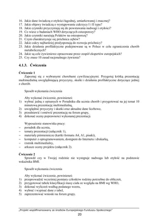 „Projekt współfinansowany ze środków Europejskiego Funduszu Społecznego”
20
16. Jakie dane świadczą o otyłości łagodnej, umiarkowanej i znacznej?
17. Jakie objawy świadczą o występowaniu cukrzycy I i II typu?
18. Jakie czynniki przyczyniają się do powstawania nadwagi i otyłości?
19. Co wiesz o badaniach WHO dotyczących osteoporozy?
20. Jakie czynniki narażają Polaków na osteoporozę?
21. Czym charakteryzuje się próchnica zębów?
22. Jakie cukry najbardziej predysponują do rozwoju próchnicy?
23. Jakie działania profilaktyczne podejmowane są w Polsce w celu ograniczenia chorób
metabolicznych?
24. Jakie są cele żywieniowe opracowane przez zespół ekspertów europejskich?
25. Czy znasz 10 zasad racjonalnego żywienia?
4.1.3. Ćwiczenia
Ćwiczenie 1
Zapoznaj się z wybranymi chorobami cywilizacyjnymi. Przygotuj krótką prezentację
multimedialną uwzględniającą przyczyny, skutki i działania profilaktyczne dotyczące jednej
z chorób.
Sposób wykonania ćwiczenia
Aby wykonać ćwiczenie, powinieneś:
1) wybrać jedną z opisanych w Poradniku dla ucznia chorób i przygotować na jej temat 10
minutową prezentację multimedialną,
2) uwzględnić przyczyny i skutki oraz aktualne dane liczbowe,
3) przedstawić i omówić prezentację na forum grupy,
4) dokonać oceny poprawności wykonanej prezentacji.
Wyposażenie stanowiska pracy:
− poradnik dla ucznia,
− tematy prezentacji (załącznik 1),
− materiały piśmiennicze (kartki formatu A4, A1, pisaki),
− komputer z oprogramowaniem, dostępem do Internetu i drukarką,
− rzutnik multimedialny,
− arkusze oceny projektu (załącznik 2).
Ćwiczenie 2
Sprawdź czy w Twojej rodzinie nie występuje nadwaga lub otyłość na podstawie
wskaźnika BMI.
Sposób wykonania ćwiczenia
Aby wykonać ćwiczenie, powinieneś:
1) przeprowadzić wcześniej pomiary członków rodziny potrzebne do obliczeń,
2) przygotować tabele klasyfikacji masy ciała ze względu na BMI wg WHO,
3) dokonać wyliczeń według podanego wzoru,
4) wybrać i wypisać dane z tabel,
5) zaprezentować wnioski na forum grupy.
 