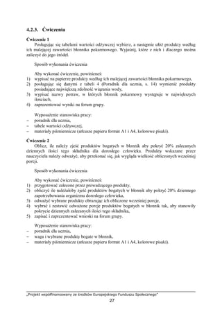 „Projekt współfinansowany ze środków Europejskiego Funduszu Społecznego”
27
4.2.3. Ćwiczenia
Ćwiczenie 1
Posługując się tabelami wartości odżywczej wybierz, a następnie ułóż produkty według
ich malejącej zawartości błonnika pokarmowego. Wyjaśnij, które z nich i dlaczego można
zaliczyć do jego źródeł.
Sposób wykonania ćwiczenia
Aby wykonać ćwiczenie, powinieneś:
1) wypisać na papierze produkty według ich malejącej zawartości błonnika pokarmowego,
2) posługując się danymi z tabeli 4 (Poradnik dla ucznia, s. 14) wymienić produkty
posiadające największą zdolność wiązania wody,
3) wypisać nazwy potraw, w których błonnik pokarmowy występuje w największych
ilościach,
4) zaprezentować wyniki na forum grupy.
Wyposażenie stanowiska pracy:
− poradnik dla ucznia,
− tabele wartości odżywczej,
− materiały piśmiennicze (arkusze papieru format A1 i A4, kolorowe pisaki).
Ćwiczenie 2
Oblicz, ile należy zjeść produktów bogatych w błonnik aby pokryć 20% zalecanych
dziennych ilości tego składnika dla dorosłego człowieka. Produkty wskazane przez
nauczyciela należy odważyć, aby przekonać się, jak wygląda wielkość obliczonych wcześniej
porcji.
Sposób wykonania ćwiczenia
Aby wykonać ćwiczenie, powinieneś:
1) przygotować zalecone przez prowadzącego produkty,
2) obliczyć ile należałoby zjeść produktów bogatych w błonnik aby pokryć 20% dziennego
zapotrzebowania organizmu dorosłego człowieka,
3) odważyć wybrane produkty obrazując ich obliczone wcześniej porcje,
4) wybrać i zestawić odważone porcje produktów bogatych w błonnik tak, aby stanowiły
pokrycie dziennych zalecanych ilości tego składnika,
5) zapisać i zaprezentować wnioski na forum grupy.
Wyposażenie stanowiska pracy:
− poradnik dla ucznia,
− waga i wybrane produkty bogate w błonnik,
− materiały piśmiennicze (arkusze papieru format A1 i A4, kolorowe pisaki).
 
