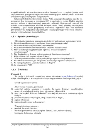 „Projekt współfinansowany ze środków Europejskiego Funduszu Społecznego”
34
wszystkie składniki pokarmu jesteśmy w stanie wykorzystać) oraz czy są funkcjonalne, czyli
czy ich obecność pozytywnie wpływa na nasze zdrowie poprzez poprawę jakości życia oraz
zmniejszanie ryzyka wystąpienia różnych chorób.
Piekarskie Dodatki Prozdrowotne (w skrócie PDP), których produkcję firma Lesaffre bio-
corporation S.A. rozpoczęta z początkiem 2007 r. zawierają w swoim składzie naturalne
surowce roślinne o skondensowanej zawartości substancji bioaktywnych ważnych dla
zdrowia człowieka (amarantus, wiesiołek, ostropest, aronia i inne), preparaty enzymatyczne
z witaminą C jako środek polepszający właściwości wypiekowe mąki oraz naturalnie
przefermentowaną mąkę żytnią lub pszenną jako środek poprawiający właściwości smakowo-
zapachowe i przedłużające świeżość chleba.
4.3.2. Pytania sprawdzające
Odpowiadając na pytania, sprawdzisz, czy jesteś przygotowany do wykonania ćwiczeń.
1. Jakimi drogami ksenobiotyki przedostają się do organizmu człowieka?
2. Jakie znasz konsekwencje działania ksenobiotyków?
3. Jakie znasz źródła narażenia na substancje szkodliwe środowiskowo?
4. Które ksenobiotyki mają bezpośredni wpływ na powstawanie chorób
nowotworowych?
5. Jaka dawka dioksyn dziennie może spowodować choroby nowotworowe?
6. W jakich tłuszczach rozpuszczają się dioksyny?
7. Gdzie znajdziesz dane dotyczące stężenia dioksyn w produktach spożywczych?
8. Jaki składnik amarantusa jest odkryciem XXI wieku i jakie posiada właściwości?
9. Na czym polegała tzw. ,,afera kurczakowa w Belgii”?
10. Co oznacza skrót PDP?
4.3.3. Ćwiczenia
Ćwiczenie 1
Korzystając z informacji zawartych na stronie internetowej www.dioksyny.pl wyjaśnij
wpływ ksenobiotyków, a w szczególności dioksyn na powstawanie chorób cywilizacyjnych.
Sposób wykonania ćwiczenia
Aby wykonać ćwiczenie, powinieneś:
1) przeczytać materiał nauczania z poradnika dla ucznia dotyczący ksenobiotyków,
poszerzyć go wiadomościami ze strony internetowej (aktualności),
2) przeczytać artykuł ,,Krótko o dioksynach” oraz obejrzeć prezentację zawierającą zdjęcia
chorych,
3) poszukać informacji dotyczących ,,afery kurczakowej w Belgii”,
4) zapisać informacje,
5) zaprezentować wnioski na forum grupy.
Wyposażenie stanowiska pracy:
− poradnik dla ucznia, literatura,
− materiały piśmiennicze (arkusze papieru format A1 i A4, kolorowe pisaki),
− komputer z dostępem do Internetu.
 