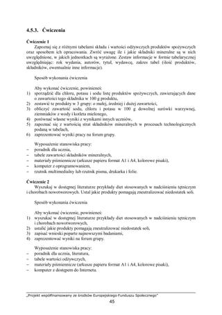 „Projekt współfinansowany ze środków Europejskiego Funduszu Społecznego”
45
4.5.3. Ćwiczenia
Ćwiczenie 1
Zapoznaj się z różnymi tabelami składu i wartości odżywczych produktów spożywczych
oraz sposobem ich opracowania. Zwróć uwagę ile i jakie składniki mineralne są w nich
uwzględnione, w jakich jednostkach są wyrażone. Zestaw informacje w formie tabelarycznej
uwzględniając: rok wydania, autorów, tytuł, wydawcę, zakres tabel (ilość produktów,
składników, ewentualnie inne informacje).
Sposób wykonania ćwiczenia
Aby wykonać ćwiczenie, powinieneś:
1) sporządzić dla chloru, potasu i sodu listę produktów spożywczych, zawierających dane
o zawartości tego składnika w 100 g produktu,
2) zestawić te produkty w 3 grupy: o małej, średniej i dużej zawartości,
3) obliczyć zawartość sodu, chloru i potasu w 100 g dowolnej surówki warzywnej,
ziemniaków z wody i kotleta mielonego,
4) porównać własne wyniki z wynikami innych uczniów,
5) zapoznać się z wartością strat składników mineralnych w procesach technologicznych
podaną w tabelach,
6) zaprezentować wyniki pracy na forum grupy.
Wyposażenie stanowiska pracy:
− poradnik dla ucznia,
− tabele zawartości składników mineralnych,
− materiały piśmiennicze (arkusze papieru format A1 i A4, kolorowe pisaki),
− komputer z oprogramowaniem,
− rzutnik multimedialny lub rzutnik pisma, drukarka i folie.
Ćwiczenie 2
Wyszukaj w dostępnej literaturze przykłady diet stosowanych w nadciśnieniu tętniczym
i chorobach nowotworowych. Ustal jakie produkty pomagają zneutralizować niedostatek soli.
Sposób wykonania ćwiczenia
Aby wykonać ćwiczenie, powinieneś:
1) wyszukać w dostępnej literaturze przykłady diet stosowanych w nadciśnieniu tętniczym
i chorobach nowotworowych,
2) ustalić jakie produkty pomagają zneutralizować niedostatek soli,
3) zapisać wnioski poparte najnowszymi badaniami,
4) zaprezentować wyniki na forum grupy.
Wyposażenie stanowiska pracy:
− poradnik dla ucznia, literatura,
− tabele wartości odżywczych,
− materiały piśmiennicze (arkusze papieru format A1 i A4, kolorowe pisaki),
− komputer z dostępem do Internetu.
 