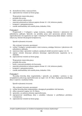 „Projekt współfinansowany ze środków Europejskiego Funduszu Społecznego”
58
4) skonsultować diety z nauczycielem,
5) zaprezentować wnioski na forum grupy.
Wyposażenie stanowiska pracy:
− poradnik dla ucznia,
− tabele wartości odżywczych,
− materiały piśmiennicze (arkusze papieru format A1 i A4, kolorowe pisaki),
− komputer z oprogramowaniem,
− rzutnik multimedialny lub rzutnik pisma, drukarka i folie.
Ćwiczenie 2
Przeprowadź z 3 kolegami z grupy rozmowę, ustalając ilościowo i jakościowo ich
jednodniowy jadłospis. Sprawdź, czy produkty przez nich spożywane pokryły dzienne
zapotrzebowanie ich organizmu na wapń i witaminę D. Wykorzystaj tabele składu i wartości
odżywczej, Internet lub program komputerowy.
Sposób wykonania ćwiczenia
Aby wykonać ćwiczenie, powinieneś:
1) wybrać 3 kolegów i przeprowadzić z nimi rozmowę, ustalając ilościowo i jakościowo ich
jednodniowy jadłospis,
2) zanotować dane i sprawdzić w jednym z podanych źródeł zawartość wapnia i wit. D,
3) zapisać wnioski dotyczące pokrycia dziennego zapotrzebowania organizmu na te
składniki,
4) zaprezentować wnioski na forum grupy.
Wyposażenie stanowiska pracy:
− poradnik dla ucznia,
− kartki z nazwami produktów do losowania,
− materiały piśmiennicze (arkusze papieru format A1 i A4, kolorowe pisaki),
− komputer z oprogramowaniem,
− rzutnik multimedialny lub rzutnik pisma, drukarka i folie.
Ćwiczenie 3
Wyszukaj dowolną dietę wegetariańską i sprawdź, czy produkty i potrawy w niej
uwzględnione pokrywają zapotrzebowanie na wapń i wit. D i fluor. Zaproponuj modyfikację
diety w oparciu o uzyskaną wiedzę.
Sposób wykonania ćwiczenia
Aby wykonać ćwiczenie, powinieneś:
1) wybrać dowolną dietę wegetariańską z dostępnych poradników lub Internetu,
2) oblicz zawartość wapnia, wit. D i fluoru,
3) sprawdzić, czy pokrywa dzienne zapotrzebowanie,
4) zaproponować modyfikację diety o produkty wskazane w profilaktyce próchnicy
i osteoporozy,
5) zaprezentować wnioski na forum grupy.
 