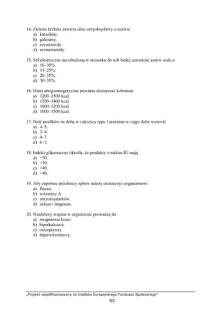 „Projekt współfinansowany ze środków Europejskiego Funduszu Społecznego”
63
14. Zielona herbata zawiera silne antyoksydanty o nazwie
a) katechiny.
b) galusany.
c) resveratrole.
d) avenatramidy.
15. Sól dietetyczna ma obniżoną w stosunku do soli białej zawartość jonów sodu o
a) 10–30%.
b) 15–25%.
c) 20–35%.
d) 30–35%.
16. Dieta ubogoenergetyczna powinna dostarczać kobietom
a) 1200–1500 kcal.
b) 1200–1400 kcal.
c) 1000–1200 kcal.
d) 1000–1500 kcal.
17. Ilość posiłków na dobę w cukrzycy typu I powinna w ciągu doby wynosić
a) 4–5.
b) 3–4.
c) 4–7.
d) 6–7.
18. Indeks glikemiczny określa, że produkty o niskim IG mają
a) <50.
b) >50.
c) <40.
d) >40.
19. Aby zapobiec próchnicy zębów należy dostarczyć organizmowi
a) fluoru.
b) witaminy A.
c) antyoksydantów.
d) żelaza i magnezu.
20. Niedobory wapnia w organizmie prowadzą do
a) zwapnienia kości.
b) hiperkalciurii.
c) osteoporozy.
d) hiperwitaminozy.
 