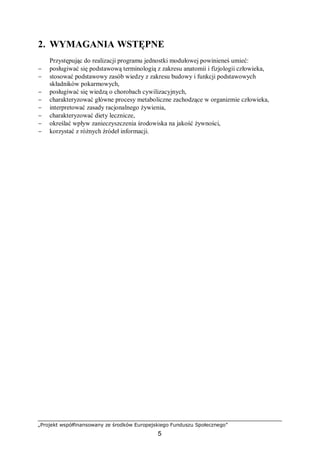 „Projekt współfinansowany ze środków Europejskiego Funduszu Społecznego”
5
2. WYMAGANIA WSTĘPNE
Przystępując do realizacji programu jednostki modułowej powinieneś umieć:
− posługiwać się podstawową terminologią z zakresu anatomii i fizjologii człowieka,
− stosować podstawowy zasób wiedzy z zakresu budowy i funkcji podstawowych
składników pokarmowych,
− posługiwać się wiedzą o chorobach cywilizacyjnych,
− charakteryzować główne procesy metaboliczne zachodzące w organizmie człowieka,
− interpretować zasady racjonalnego żywienia,
− charakteryzować diety lecznicze,
− określać wpływ zanieczyszczenia środowiska na jakość żywności,
− korzystać z różnych źródeł informacji.
 