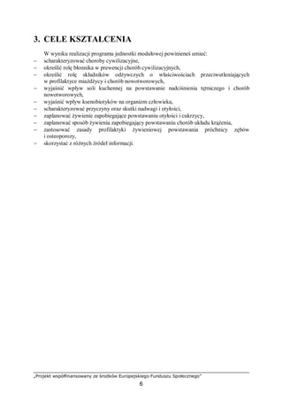 „Projekt współfinansowany ze środków Europejskiego Funduszu Społecznego”
6
3. CELE KSZTAŁCENIA
W wyniku realizacji programu jednostki modułowej powinieneś umieć:
− scharakteryzować choroby cywilizacyjne,
− określić rolę błonnika w prewencji chorób cywilizacyjnych,
− określić rolę składników odżywczych o właściwościach przeciwutleniających
w profilaktyce miażdżycy i chorób nowotworowych,
− wyjaśnić wpływ soli kuchennej na powstawanie nadciśnienia tętniczego i chorób
nowotworowych,
− wyjaśnić wpływ ksenobiotyków na organizm człowieka,
− scharakteryzować przyczyny oraz skutki nadwagi i otyłości,
− zaplanować żywienie zapobiegające powstawaniu otyłości i cukrzycy,
− zaplanować sposób żywienia zapobiegający powstawaniu chorób układu krążenia,
− zastosować zasady profilaktyki żywieniowej powstawania próchnicy zębów
i osteoporozy,
− skorzystać z różnych źródeł informacji.
 