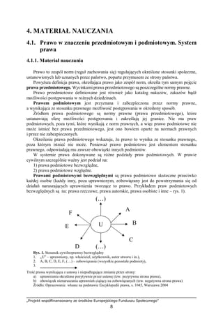 „Projekt współfinansowany ze środków Europejskiego Funduszu Społecznego”
8
4. MATERIAŁ NAUCZANIA
4.1. Prawo w znaczeniu przedmiotowym i podmiotowym. System
prawa
4.1.1. Materiał nauczania
Prawo to zespół norm (reguł zachowania się) regulujących określone stosunki społeczne,
ustanowionych lub uznanych przez państwo, poparte przymusem ze strony państwa.
Powyższa definicja prawa, określająca prawo jako zespół norm, określa tym samym pojęcie
prawa przedmiotowego. Wycinkami prawa przedmiotowego są poszczególne normy prawne.
Prawo przedmiotowe definiowane jest również jako katalog nakazów, zakazów bądź
możliwości postępowania w rożnych dziedzinach.
Prawem podmiotowym jest przyznana i zabezpieczona przez normy prawne,
a wynikająca ze stosunku prawnego możliwość postępowania w określony sposób.
Źródłem prawa podmiotowego są normy prawne (prawa przedmiotowego), które
ustanawiają sferę możliwości postępowania i zakreślają jej granice. Nie ma praw
podmiotowych, poza tymi, które wynikają z norm prawnych, a więc prawo podmiotowe nie
może istnieć bez prawa przedmiotowego, jest ono bowiem oparte na normach prawnych
i przez nie zabezpieczonych.
Określenie prawa podmiotowego wskazuje, że prawo to wynika ze stosunku prawnego,
poza którym istnieć nie może. Ponieważ prawo podmiotowe jest elementem stosunku
prawnego, odpowiadają mu zawsze obowiązki innych podmiotów.
W systemie prawa dokonywane są różne podziały praw podmiotowych. W prawie
cywilnym szczególnie ważny jest podział na:
1) prawa podmiotowe bezwzględne,
2) prawa podmiotowe względne.
Prawami podmiotowymi bezwzględnymi są prawa podmiotowe skuteczne przeciwko
każdej osobie (każdy inny, poza uprawnionym, zobowiązany jest do powstrzymania się od
działań naruszających uprawnienia tworzące to prawo. Przykładem praw podmiotowych
bezwzględnych są na: prawa rzeczowe, prawa autorskie, prawa osobiste i inne – rys. 1).
Rys. 1. Stosunek cywilnoprawny bezwzględny
1. „U” – uprawniony, np. właściciel, użytkownik, autor utworu i in.),
2. A, B, C, D, E, F, (…) – zobowiązania (wszystkie pozostałe podmioty),
3.
Treść prawa wynikająca z ustawy i niepodlegająca zmianie przez strony:
a) uprawnienia określone pozytywnie przez ustawę (tzw. pozytywna strona prawa),
b) obowiązek nienaruszania uprawnień ciążący na zobowiązanych (tzw. negatywna strona prawa)
Źródło: Opracowanie własne na podstawie Encyklopedii prawa, s. 1045, Warszawa 2004
U
A
B
C
(…)D
E
F
(…)
 