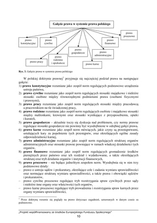 „Projekt współfinansowany ze środków Europejskiego Funduszu Społecznego”
10
Rys. 3. Gałęzie prawa w systemie prawa polskiego
W polskiej doktrynie prawnej1
przyjmuje się najczęściej podział prawa na następujące
gałęzie:
1) prawo konstytucyjne rozumiane jako zespół norm regulujących podstawowe urządzenia
ustroju państwa,
2) prawo cywilne rozumiane jako zespół norm regulujących stosunki majątkowe i niektóre
stosunki osobiste między równorzędnymi podmiotami prawa (osobami fizycznymi
i prawnymi),
3) prawo pracy rozumiane jako zespół norm regulujących stosunki między pracodawcą
a pracownikiem na tle świadczonej pracy,
4) prawo rodzinne rozumiane jako zespół norm regulujących osobiste i majątkowe stosunki
między małżonkami, krewnymi oraz stosunki wynikające z przysposobienia, opieki
i kurateli,
5) prawo gospodarcze – aktualnie toczy się dyskusja nad problemem, czy normy prawne
regulujące stosunki gospodarcze nie powinny być wyodrębnione w odrębnej gałęzi prawa.
6) prawo karne rozumiane jako zespół norm mówiących, jakie czyny są przestępstwami,
ustalających kary za popełnienie tych przestępstw, oraz określających ogólne zasady
odpowiedzialności karnej,
7) prawo administracyjne rozumiane jako zespół norm regulujących strukturę organów
administracyjnych oraz stosunki prawne powstające w ramach władczej działalności tych
organów,
8) prawo finansowe rozumiane jako zespół norm regulujących gromadzenie środków
pieniężnych przez państwo oraz ich rozdział i wydatkowanie, a także określających
strukturę oraz tryb działania organów i instytucji finansowych,
9) prawo procesowe – nie będące jednolitym zespołem norm. Wyodrębnia się w nim trzy
podstawowe działy:
– prawo o ustroju sądów i prokuratury, określające cele i zadania wymiaru sprawiedliwości
oraz normujące strukturę wymiaru sprawiedliwości, a także prawa i obowiązki sędziów
i prokuratorów,
– prawo cywilne procesowe regulujące tryb rozstrzygania spraw cywilnych przez sądy
i niektóre inne organy oraz właściwości tych organów,
– prawo karne procesowe regulujące tryb prowadzenia i rozstrzygania spraw karnych przez
organy wymiaru sprawiedliwości,
1
Przez doktrynę rozumie się poglądy na prawo dotyczące zagadnień, uznawanych w danym czasie za
podstawowe.
Gałęzie prawa w systemie prawa polskiego
prawo
konstytucyjne
prawo
cywilne
prawo
finansowe
prawo karne
prawa
procesowe
prawo
rodzinne
i opiekuńcze
prawo
gospodarcze prawo
administracyjne
prawo pracy
 