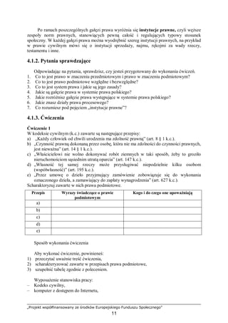 „Projekt współfinansowany ze środków Europejskiego Funduszu Społecznego”
11
Po ramach poszczególnych gałęzi prawa wyróżnia się instytucje prawne, czyli węższe
zespoły norm prawnych, stanowiących pewną całość i regulujących typowy stosunek
społeczny. W każdej gałęzi prawa można wyodrębnić szereg instytucji prawnych, na przykład
w prawie cywilnym mówi się o instytucji sprzedaży, najmu, rękojmi za wady rzeczy,
testamentu i inne.
4.1.2. Pytania sprawdzające
Odpowiadając na pytania, sprawdzisz, czy jesteś przygotowany do wykonania ćwiczeń.
1. Co to jest prawo w znaczeniu przedmiotowym i prawo w znaczeniu podmiotowym?
2. Co to jest prawo podmiotowe względne i bezwzględne?
3. Co to jest system prawa i jakie są jego zasady?
4. Jakie są gałęzie prawa w systemie prawa polskiego?
5. Jakie rozróżnisz gałęzie prawa występujące w systemie prawa polskiego?
6. Jakie znasz działy prawa procesowego?
7. Co rozumiesz pod pojęciem „instytucje prawne”?
4.1.3. Ćwiczenia
Ćwiczenie 1
W kodeksie cywilnym (k.c.) zawarte są następujące przepisy:
a) „Każdy człowiek od chwili urodzenia ma zdolność prawną” (art. 8 § 1 k.c.).
b) „Czynność prawną dokonaną przez osobę, która nie ma zdolności do czynności prawnych,
jest nieważna” (art. 14 § 1 k.c.).
c) „Właścicielowi nie wolno dokonywać robót ziemnych w taki sposób, żeby to groziło
nieruchomościom sąsiednim utratą oparcia” (art. 147 k.c.).
d) „Własność tej samej rzeczy może przysługiwać niepodzielnie kilku osobom
(współwłasność)” (art. 195 k.c.).
e) „Przez umowę o dzieło przyjmujący zamówienie zobowiązuje się do wykonania
oznaczonego dzieła, a zamawiający do zapłaty wynagrodzenia” (art. 627 k.c.).
Scharakteryzuj zawarte w nich prawa podmiotowe.
Przepis Wyrazy świadczące o prawie
podmiotowym
Kogo i do czego one upoważniają
a)
b)
c)
d)
e)
Sposób wykonania ćwiczenia
Aby wykonać ćwiczenie, powinieneś:
1) przeczytać uważnie treść ćwiczenia,
2) scharakteryzować zawarte w przepisach prawa podmiotowe,
3) uzupełnić tabelę zgodnie z poleceniem.
Wyposażenie stanowiska pracy:
– Kodeks cywilny,
– komputer z dostępem do Internetu,
 