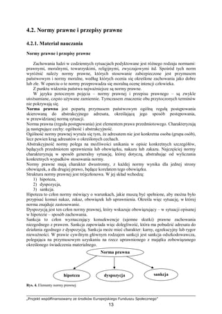 „Projekt współfinansowany ze środków Europejskiego Funduszu Społecznego”
13
4.2. Normy prawne i przepisy prawne
4.2.1. Materiał nauczania
Normy prawne i przepisy prawne
Zachowania ludzi w codziennych sytuacjach podyktowane jest różnego rodzaju normami:
prawnymi, moralnymi, towarzyskimi, religijnymi, zwyczajowymi itd. Spośród tych norm
wyróżnić należy normy prawne, których stosowanie zabezpieczone jest przymusem
państwowym i normy moralne, według których ocenia się określone zachowania jako dobre
lub złe. W oparciu o te normy przeprowadza się moralną ocenę intencji człowieka.
Z punktu widzenia państwa najważniejsze są normy prawne.
W języku potocznym pojęcia – normy prawnej i przepisu prawnego – są zwykle
utożsamiane, często używane zamiennie. Tymczasem znaczenie obu przytoczonych terminów
nie pokrywają się.
Norma prawna jest popartą przymusem państwowym ogólną regułą postępowania
skierowaną do abstrakcyjnego adresata, określającą jego sposób postępowania,
w przewidzianej normą sytuacji.
Norma prawna (reguła postępowania) jest elementem prawa przedmiotowego. Charakteryzują
ją następujące cechy: ogólność i abstrakcyjność.
Ogólność normy prawnej wyraża się tym, że adresatem nie jest konkretna osoba (grupa osób),
lecz pewien krąg adresatów o określonych cechach.
Abstrakcyjność normy polega na możliwości unikania w opisie konkretnych szczegółów,
będących przedmiotem uprawnienia lub obowiązku, nakazu lub zakazu. Najczęściej normy
charakteryzują w sposób generalny sytuację, której dotyczą, abstrahując od wyliczania
konkretnych wypadków stosowania normy.
Normy prawne mają charakter dwustronny, z każdej normy wynika dla jednej strony
obowiązek, a dla drugiej prawo, będące korelatem tego obowiązku.
Struktura normy prawnej jest trójczłonowa. W jej skład wchodzą:
1) hipoteza,
2) dyspozycja,
3) sankcja.
Hipoteza to człon normy mówiący o warunkach, jakie muszą być spełnione, aby można było
przypisać komuś nakaz, zakaz, obowiązek lub uprawnienia. Określa więc sytuację, w której
norma znajduje zastosowanie.
Dyspozycją jest ten człon normy prawnej, który wskazuje obowiązujący – w sytuacji opisanej
w hipotezie – sposób zachowania.
Sankcja to człon wyznaczający konsekwencje (ujemne skutki) prawne zachowania
niezgodnego z prawem. Sankcja zapowiada więc dolegliwość, która ma pobudzić adresata do
działania zgodnego z dyspozycją. Sankcja może mieć charakter: karny, egzekucyjny lub rygor
nieważności. W prawie cywilnym głównym rodzajem sankcji jest sankcja odszkodowawcza,
polegająca na przymusowym uzyskaniu na rzecz uprawnionego z majątku zobowiązanego
określonego świadczenia materialnego.
Rys. 4. Elementy normy prawnej
Norma prawna
hipoteza dyspozycja sankcja
 