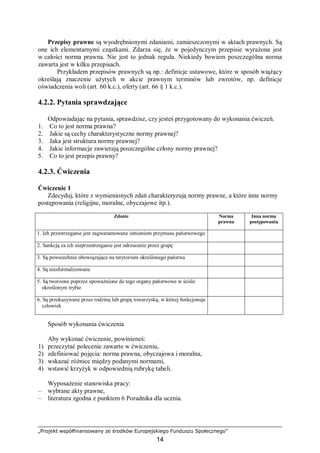 „Projekt współfinansowany ze środków Europejskiego Funduszu Społecznego”
14
Przepisy prawne są wyodrębnionymi zdaniami, zamieszczonymi w aktach prawnych. Są
one ich elementarnymi cząstkami. Zdarza się, że w pojedynczym przepisie wyrażona jest
w całości norma prawna. Nie jest to jednak reguła. Niekiedy bowiem poszczególna norma
zawarta jest w kilku przepisach.
Przykładem przepisów prawnych są np.: definicje ustawowe, które w sposób wiążący
określają znaczenie użytych w akcie prawnym terminów lub zwrotów, np. definicje
oświadczenia woli (art. 60 k.c.), oferty (art. 66 § 1 k.c.).
4.2.2. Pytania sprawdzające
Odpowiadając na pytania, sprawdzisz, czy jesteś przygotowany do wykonania ćwiczeń.
1. Co to jest norma prawna?
2. Jakie są cechy charakterystyczne normy prawnej?
3. Jaka jest struktura normy prawnej?
4. Jakie informacje zawierają poszczególne człony normy prawnej?
5. Co to jest przepis prawny?
4.2.3. Ćwiczenia
Ćwiczenie 1
Zdecyduj, które z wymienionych zdań charakteryzują normy prawne, a które inne normy
postępowania (religijne, moralne, obyczajowe itp.).
Zdanie Norma
prawna
Inna norma
postępowania
1. Ich przestrzeganie jest zagwarantowane istnieniem przymusu państwowego
2. Sankcją za ich nieprzestrzeganie jest odrzucenie przez grupę
3. Są powszechnie obowiązujące na terytorium określonego państwa
4. Są niesformalizowane
5. Są tworzone poprzez upoważnione do tego organy państwowe w ściśle
określonym trybie
6. Są przekazywane przez rodzinę lub grupę towarzyską, w której funkcjonuje
człowiek
Sposób wykonania ćwiczenia
Aby wykonać ćwiczenie, powinieneś:
1) przeczytać polecenie zawarte w ćwiczeniu,
2) zdefiniować pojęcia: norma prawna, obyczajowa i moralna,
3) wskazać różnice między podanymi normami,
4) wstawić krzyżyk w odpowiednią rubrykę tabeli.
Wyposażenie stanowiska pracy:
– wybrane akty prawne,
– literatura zgodna z punktem 6 Poradnika dla ucznia.
 