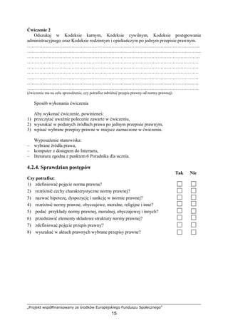 „Projekt współfinansowany ze środków Europejskiego Funduszu Społecznego”
15
Ćwiczenie 2
Odszukaj w Kodeksie karnym, Kodeksie cywilnym, Kodeksie postępowania
administracyjnego oraz Kodeksie rodzinnym i opiekuńczym po jednym przepisie prawnym.
…………………………………………………………………………………………………..
…………………………………………………………………………………………………...
…………………………………………………………………………………………………..
………………………………………………………………………………………………….
………………………………………………………………………………………………….
………………………………………………………………………………………………….
………………………………………………………………………………………………….
………………………………………………………………………………………………….
………………………………………………………………………………………………….
(ćwiczenie ma na celu sprawdzenie, czy potrafisz odróżnić przepis prawny od normy prawnej)
Sposób wykonania ćwiczenia
Aby wykonać ćwiczenie, powinieneś:
1) przeczytać uważnie polecenie zawarte w ćwiczeniu,
2) wyszukać w podanych źródłach prawa po jednym przepisie prawnym,
3) wpisać wybrane przepisy prawne w miejsce zaznaczone w ćwiczeniu.
Wyposażenie stanowiska:
– wybrane źródła prawa,
– komputer z dostępem do Internetu,
– literatura zgodna z punktem 6 Poradnika dla ucznia.
4.2.4. Sprawdzian postępów
Tak Nie
Czy potrafisz:
1) zdefiniować pojęcie norma prawna?
2) rozróżnić cechy charakterystyczne normy prawnej?
3) nazwać hipotezę, dyspozycję i sankcję w normie prawnej?
4) rozróżnić normy prawne, obyczajowe, moralne, religijne i inne?
5) podać przykłady normy prawnej, moralnej, obyczajowej i innych?
6) przedstawić elementy składowe struktury normy prawnej?
7) zdefiniować pojęcie przepis prawny?
8) wyszukać w aktach prawnych wybrane przepisy prawne?
 