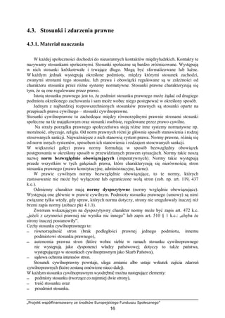 „Projekt współfinansowany ze środków Europejskiego Funduszu Społecznego”
16
4.3. Stosunki i zdarzenia prawne
4.3.1. Materiał nauczania
W każdej społeczności dochodzi do nieustannych kontaktów międzyludzkich. Kontakty te
nazywamy stosunkami społecznymi. Stosunki społeczne są bardzo zróżnicowane. Występują
w nich stosunki krótkotrwałe i trwające długo. Mogą być sformalizowane lub luźne.
W każdym jednak występują określone podmioty, między którymi stosunek zachodzi,
zwanymi stronami tego stosunku. Ich prawa i obowiązki regulowane są w zależności od
charakteru stosunku przez różne systemy normatywne. Stosunki prawne charakteryzują się
tym, że są one regulowane przez prawo.
Istotą stosunku prawnego jest to, że podmiot stosunku prawnego może żądać od drugiego
podmiotu określonego zachowania i sam może wobec niego postępować w określony sposób.
Jednym z najbardziej rozpowszechnionych stosunków prawnych są stosunki oparte na
przepisach prawa cywilnego – stosunki cywilnoprawne.
Stosunki cywilnoprawne to zachodzące między równorzędnymi prawnie stronami stosunki
społeczne na tle majątkowym oraz stosunki osobiste, regulowane przez prawo cywilne.
Na straży porządku prawnego społeczeństwa stoją różne inne systemy normatywne np.
moralność, obyczaje, religia. Od norm prawnych różni je głównie sposób stanowienia i rodzaj
stosowanych sankcji. Najważniejsze z nich stanowią system prawa. Normy prawne, różnią się
od norm innych systemów, sposobem ich stanowienia i rodzajem stosowanych sankcji.
W większości gałęzi prawa normy formułują w sposób bezwzględny obowiązek
postępowania w określony sposób w przewidzianych prawem sytuacjach. Normy takie noszą
nazwę norm bezwzględnie obowiązujących (imperatywnych). Normy takie występują
przede wszystkim w tych gałęziach prawa, które charakteryzują się nierównością stron
stosunku prawnego (prawo konstytucyjne, administracyjne, karne).
W prawie cywilnym normy bezwzględnie obowiązujące, to te normy, których
zastosowanie nie może być wyłączone lub ograniczone wolą stron (zob. np. art. 119, 437
k.c.).
Odmienny charakter mają normy dyspozytywne (normy względnie obowiązujące).
Występują one głównie w prawie cywilnym. Podmioty stosunku prawnego (umowy) są nimi
związane tylko wtedy, gdy spraw, których norma dotyczy, strony nie uregulowały inaczej niż
brzmi zapis normy (zobacz pkt 4.1.1).
Zwrotem wskazującym na dyspozytywny charakter normy może być zapis art. 472 k.c.
„jeżeli z czynności prawnej nie wynika nic innego” lub zapis art. 510 § 1 k.c.: „chyba że
strony inaczej postanowiły”.
Cechy stosunku cywilnoprawnego to:
 równorzędność stron (brak podległości prawnej jednego podmiotu, innemu
podmiotowi stosunku prawnego),
 autonomia prawna stron (które wobec siebie w ramach stosunku cywilnoprawnego
nie występują jako dysponenci władzy państwowej; dotyczy to także państwa,
występującego w stosunkach cywilnoprawnym jako Skarb Państwa),
 sądowa ochrona interesów stron.
Stosunek cywilnoprawny powstaje, ulega zmianie albo ustaje wskutek zajścia zdarzeń
cywilnoprawnych (które zostaną omówione nieco dalej).
W każdym stosunku cywilnoprawnym wyodrębnić można następujące elementy:
 podmioty stosunku (tworzące co najmniej dwie strony),
 treść stosunku oraz
 przedmiot stosunku.
 
