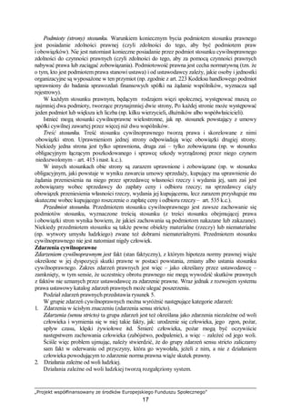 „Projekt współfinansowany ze środków Europejskiego Funduszu Społecznego”
17
Podmioty (strony) stosunku. Warunkiem koniecznym bycia podmiotem stosunku prawnego
jest posiadanie zdolności prawnej (czyli zdolności do tego, aby być podmiotem praw
i obowiązków). Nie jest natomiast konieczne posiadanie przez podmiot stosunku cywilnoprawnego
zdolności do czynności prawnych (czyli zdolności do tego, aby za pomocą czynności prawnych
nabywać prawa lub zaciągać zobowiązania). Podmiotowość prawna jest cecha normatywną (tzn. że
o tym, kto jest podmiotem prawa stanowi ustawa) i od ustawodawcy zależy, jakie osoby i jednostki
organizacyjne są wyposażone w ten przymiot (np. zgodnie z art. 223 Kodeksu handlowego podmiot
uprawniony do badania sprawozdań finansowych spółki na żądanie wspólników, wyznacza sąd
rejestrowy).
W każdym stosunku prawnym, będącym rodzajem więzi społecznej, występować muszą co
najmniej dwa podmioty, tworzące przynajmniej dwie strony, Po każdej stronie może występować
jeden podmiot lub większa ich liczba (np. kilku wierzycieli, dłużników albo współwłaścicieli).
Istnieć mogą stosunki cywilnoprawne wielostronne, jak np. stosunek powstający z umowy
spółki cywilnej zawartej przez więcej niż dwu wspólników.
Treść stosunku. Treść stosunku cywilnoprawnego tworzą prawa i skorelowane z nimi
obowiązki stron. Uprawnieniom jednej strony odpowiadają więc obowiązki drugiej strony.
Niekiedy jedna strona jest tylko uprawniona, druga zaś – tylko zobowiązana (np. w stosunku
obligacyjnym łączącym poszkodowanego i sprawcę szkody wyrządzonej przez niego czynem
niedozwolonym – art. 415 i nast. k.c.).
W innych stosunkach obie strony są zarazem uprawnione i zobowiązane (np. w stosunku
obligacyjnym, jaki powstaje w wyniku zawarcia umowy sprzedaży, kupujący ma uprawnienie do
żądania przeniesienia na niego przez sprzedawcę własności rzeczy i wydania jej, sam zaś jest
zobowiązany wobec sprzedawcy do zapłaty ceny i odbioru rzeczy; na sprzedawcy ciąży
obowiązek przeniesienia własności rzeczy, wydania jej kupującemu, lecz zarazem przysługuje mu
skuteczne wobec kupującego roszczenie o zapłatę ceny i odbioru rzeczy – art. 535 k.c.).
Przedmiot stosunku. Przedmiotem stosunku cywilnoprawnego jest zawsze zachowanie się
podmiotów stosunku, wyznaczone treścią stosunku (z treści stosunku obejmującej prawa
i obowiązki stron wynika bowiem, że jakieś zachowania są podmiotom nakazane lub zakazane).
Niekiedy przedmiotem stosunku są także pewne obiekty materialne (rzeczy) lub niematerialne
(np. wytwory umysłu ludzkiego) zwane też dobrami niematerialnymi. Przedmiotem stosunku
cywilnoprawnego nie jest natomiast nigdy człowiek.
Zdarzenia cywilnoprawne
Zdarzeniem cywilnoprawnym jest fakt (stan faktyczny), z którym hipoteza normy prawnej wiąże
określone w jej dyspozycji skutki prawne w postaci powstania, zmiany albo ustania stosunku
cywilnoprawnego. Zakres zdarzeń prawnych jest więc – jako określany przez ustawodawcę –
zamknięty, w tym sensie, że uczestnicy obrotu prawnego nie mogą wywodzić skutków prawnych
z faktów nie uznanych przez ustawodawcę za zdarzenie prawne. Wraz jednak z rozwojem systemu
prawa ustawowy katalog zdarzeń prawnych może ulegać poszerzeniu.
Podział zdarzeń prawnych przedstawia rysunek 5.
W grupie zdarzeń cywilnoprawnych można wyróżnić następujące kategorie zdarzeń:
1. Zdarzenia w ścisłym znaczeniu (zdarzenia sensu stricto).
Zdarzenia (sensu stricto) ta grupa zdarzeń jest też określana jako zdarzenia niezależne od woli
człowieka i wymienia się w niej takie fakty, jak: urodzenie się człowieka, jego zgon, pożar,
upływ czasu, klęski żywiołowe itd. Śmierć człowieka, pożar mogą być oczywiście
następstwem zachowania człowieka (zabójstwo, podpalenie), a więc – zależeć od jego woli.
Ściśle więc problem ujmując, należy stwierdzić, że do grupy zdarzeń sensu stricto zaliczamy
sam fakt w oderwaniu od przyczyny, która go wywołała, jeżeli z nim, a nie z działaniem
człowieka powodującym to zdarzenie norma prawna wiąże skutek prawny.
2. Działania zależne od woli ludzkiej.
Działania zależne od woli ludzkiej tworzą rozgałęziony system.
 