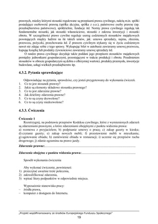„Projekt współfinansowany ze środków Europejskiego Funduszu Społecznego”
19
prawnych, miedzy którymi stosunki regulowane są przepisami prawa cywilnego, należą m.in. spółki
posiadające osobowość prawną (spółka akcyjna, spółka z o.o.), państwowe osoby prawne (np.
przedsiębiorstwa państwowe), spółdzielnie, fundacje itd. Normy prawa cywilnego regulują tak
fundamentalne stosunki, jak stosunki własnościowe, stosunki z zakresu inwestycji i stosunki
obrotu. W szczególności prawo cywilne reguluje szereg codziennych stosunków majątkowych
powstających między ludźmi na tle takich umów, jak: umowa sprzedaży, najmu, zlecenia,
przewozu, pożyczki, przechowania itd. Z prawem cywilnym stykamy się w życiu codziennym
nawet nie zdając sobie z tego sprawy. Wykupując bilet w autobusie zawieramy umowę przewozu,
kupując książkę lub produkty żywnościowe zawieramy umowę sprzedaży itd.
O randze prawa cywilnego decyduje także poddani jego przepisom stosunków majątkowych
pomiędzy jednostkami gospodarczymi, pozostającymi w trakcie produkcji i obrotu. Przedmiotem
stosunków w obrocie gospodarczym są dobra o olbrzymiej wartości, produkty przemysłu, inwestycje
budowlane, usługi wielkich przedsiębiorstw itp.
4.3.2. Pytania sprawdzające
Odpowiadając na pytania, sprawdzisz, czy jesteś przygotowany do wykonania ćwiczeń.
1. Co to jest stosunek prawny?
2. Jakie są elementy składowe stosunku prawnego?
3. Co to jest zdarzenie prawne?
4. Jak dzielimy zdarzenia prawne?
5. Co to są czyny dozwolone?
6. Co to są czyny niedozwolone?
4.3.3. Ćwiczenia
Ćwiczenie 1
Rozstrzygnij, na podstawie przepisów Kodeksu cywilnego, które z wymienionych zdarzeń
są zdarzeniami prawnymi, a które zdarzeniami obojętnymi z punktu widzenia prawa:
a) rozmowa z przyjacielem; b) podpisanie umowy o pracę; c) zakup gazety w kiosku;
d) czytanie gazety; e) zakup nowych mebli; f) przestawienie mebli w mieszkaniu;
g) ugotowanie obiadu; h) zamówienie obiadu w restauracji; i) uczenie się przepisów ruchu
drogowego; j) zdanie egzaminu na prawo jazdy.
Zdarzenie prawne:..................................................................................................................
Zdarzenie obojętne z punktu widzenia prawa:....................................................................
Sposób wykonania ćwiczenia
Aby wykonać ćwiczenie, powinieneś:
1) przeczytać uważnie treść polecenia,
2) zakwalifikować zdarzenia,
3) wpisać litery podpunktów w odpowiednie miejsca.
Wyposażenie stanowiska pracy:
– źródła prawa,
– komputer z dostępem do Internetu.
 