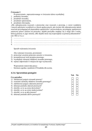 „Projekt współfinansowany ze środków Europejskiego Funduszu Społecznego”
20
Ćwiczenie 2
Po przeczytaniu zaprezentowanego w ćwiczeniu tekstu wyodrębnij:
1. podmioty stosunku,
2. przedmiot stosunku,
3. przedmiot uprawnienia,
4. przedmiot obowiązku.
„Dla zabezpieczenia roszczeń o przewoźne oraz roszczeń o prowizję, o zwrot wydatków
i innych należności wynikłych ze zleceń spedycyjnych, jak również dla zabezpieczenia takich
roszczeń przysługujących poprzednim spedytorom i przewoźnikom, przysługuje spedytorowi
ustawowe prawo zastawu na przesyłce, dopóki przesyłka znajduje się u niego lub u osoby,
która ją dzierży w jego imieniu, albo dopóki może nią rozporządzać za pomocą dokumentów”
(art. 802 § 1 k.c.)
1. ……………………………………………………………………………………………….
2. ……………………………………………………………………………………………….
3. ……………………………………………………………………………………………….
4. ……………………………………………………………………………………………….
Sposób wykonania ćwiczenia
Aby wykonać ćwiczenie, powinieneś:
1) przeczytać uważnie polecenie zawarte w ćwiczeniu,
2) przeanalizować treść przepisu prawnego,
3) wyodrębnić elementy składowe stosunku prawnego,
4) wpisać odpowiedzi w miejsca do tego wyznaczone.
Wyposażenie stanowiska pracy:
– literatura zgodna z punktem 6 Poradnika dla ucznia.
4.3.4. Sprawdzian postępów
Tak Nie
Czy potrafisz:
1) zdefiniować pojęcie stosunek prawny?
2) rozróżnić elementy składowe stosunku prawnego?
3) zdefiniować pojęcie zdarzenie prawne?
4) dokonać podziału zdarzeń prawnych?
5) określić, co to są czyny dozwolone?
6) określić, co to są czyny niedozwolone?
7) określić, co to są akty prawne?
8) dokonać podziału aktów prawnych?
 