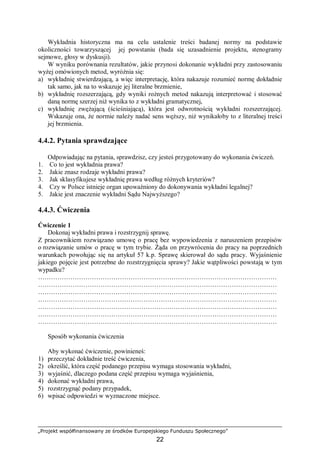 „Projekt współfinansowany ze środków Europejskiego Funduszu Społecznego”
22
Wykładnia historyczna ma na celu ustalenie treści badanej normy na podstawie
okoliczności towarzyszącej jej powstaniu (bada się uzasadnienie projektu, stenogramy
sejmowe, głosy w dyskusji).
W wyniku porównania rezultatów, jakie przynosi dokonanie wykładni przy zastosowaniu
wyżej omówionych metod, wyróżnia się:
a) wykładnię stwierdzającą, a więc interpretację, która nakazuje rozumieć normę dokładnie
tak samo, jak na to wskazuje jej literalne brzmienie,
b) wykładnię rozszerzającą, gdy wyniki rożnych metod nakazują interpretować i stosować
daną normę szerzej niż wynika to z wykładni gramatycznej,
c) wykładnię zwężającą (ścieśniającą), która jest odwrotnością wykładni rozszerzającej.
Wskazuje ona, że normie należy nadać sens węższy, niż wynikałoby to z literalnej treści
jej brzmienia.
4.4.2. Pytania sprawdzające
Odpowiadając na pytania, sprawdzisz, czy jesteś przygotowany do wykonania ćwiczeń.
1. Co to jest wykładnia prawa?
2. Jakie znasz rodzaje wykładni prawa?
3. Jak sklasyfikujesz wykładnię prawa według różnych kryteriów?
4. Czy w Polsce istnieje organ upoważniony do dokonywania wykładni legalnej?
5. Jakie jest znaczenie wykładni Sądu Najwyższego?
4.4.3. Ćwiczenia
Ćwiczenie 1
Dokonaj wykładni prawa i rozstrzygnij sprawę.
Z pracownikiem rozwiązano umowę o pracę bez wypowiedzenia z naruszeniem przepisów
o rozwiązanie umów o pracę w tym trybie. Żąda on przywrócenia do pracy na poprzednich
warunkach powołując się na artykuł 57 k.p. Sprawę skierował do sądu pracy. Wyjaśnienie
jakiego pojęcie jest potrzebne do rozstrzygnięcia sprawy? Jakie wątpliwości powstają w tym
wypadku?
…………………………………………………………………………………………………
…………………………………………………………………………………………………
…………………………………………………………………………………………………
…………………………………………………………………………………………………
…………………………………………………………………………………………………
…………………………………………………………………………………………………
…………………………………………………………………………………………………
Sposób wykonania ćwiczenia
Aby wykonać ćwiczenie, powinieneś:
1) przeczytać dokładnie treść ćwiczenia,
2) określić, która część podanego przepisu wymaga stosowania wykładni,
3) wyjaśnić, dlaczego podana część przepisu wymaga wyjaśnienia,
4) dokonać wykładni prawa,
5) rozstrzygnąć podany przypadek,
6) wpisać odpowiedzi w wyznaczone miejsce.
 